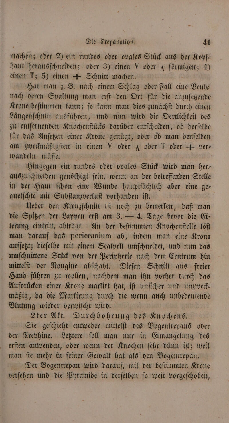 machen; oder 2) ein rundes oder ovales Stück aus der Kopf- haut herausſchneiden; oder 3) einen V oder A förmigen; 4) einen T; 5) einen + Schnitt machen. Hat man z. B. nach einem Schlag oder Fall eine Beule nach deren Spaltung man erſt den Ort für die anzuſetzende Krone beſtimmen kann; ſo kann man dies zunächſt durch einen Längenſchnitt ausführen, und nun wird die Oertlichkeit des zu entfernenden Knochenſtücks darüber entſcheiden, ob derſelbe für das Anſetzen einer Krone genügt, oder ob man denſelben am zweckmäßigſten in einen V oder A oder T oder + vers wandeln müſſe. | Hingegen ein rundes oder ovales Stück wird man her⸗ auszuſchneiden genöthigt ſein, wenn an der betreffenden Stelle in der Haut ſchon eine Wunde hauptſächlich aber eine ge— quetſchte mit Subſtanzverluſt vorhanden iſt. Ueber den Kreuzſchnitt iſt noch zu bemerken, daß man die Spitzen der Lappen erſt am 3. — 4. Tage bevor die Ei⸗ terung eintritt, abträgt. An der beſtimmten Knochenſtelle Töft man darauf das pericranium ab, indem man eine Krone aufſetzt; dieſelbe mit einem Scalpell umſchneidet, und nun das umſchnittene Stück von der Peripherie nach dem Centrum hin mittelſt der Rougine abſchabt. Dieſen Schnitt aus freier Hand führen zu wollen, nachdem man ihn vorher durch das Aufdrücken einer Krone markirt hat, iſt unſicher und unzweck— mäßig, da die Markirung durch die wenn auch unbedeutende Blutung wieder verwiſcht wird. 2ter Akt. Durchbohrung des Knochens. Sie geſchieht entweder mittelſt des Bogentrepans oder der Trephine. Letztere ſoll man nur in Ermangelung des erſten anwenden, oder wenn der Knochen ſehr dünn iſt; weil man ſie mehr in ſeiner Gewalt hat als den Bogentrepan. Der Bogentrepan wird darauf, mit der beſtimmten Krone verſehen und die Pyramide in derſelben ſo weit vorgeſchoben,