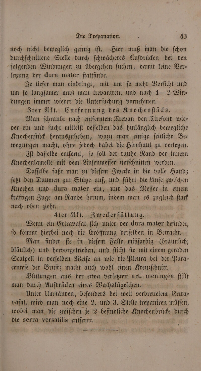 noch nicht beweglich genug iſt. Hier muß man die ſchon durchſchnittene Stelle durch ſchwächeres Aufdrücken bei den folgenden Windungen zu übergehen ſuchen, damit keine Ver— letzung der dura mater ſtattfinde. Je tiefer man eindringt, mit um ſo mehr Vorſicht und um fo langſamer muß man trepaniren, und nach 1—2 Win⸗ dungen immer wieder die Unterſuchung vornehmen. Zter Akt. Entfernung des Knochenſtücks. Man ſchraubt nach entferntem Trepan den Tirefond wie— der ein und ſucht mittelſt deſſelben das hinlänglich bewegliche Knochenſtück herauszuheben, wozu man einige ſeitliche Be— wegungen macht, ohne jedoch dabei die Hirnhaut zu verletzen. Iſt daſſelbe entfernt, ſo ſoll der rauhe Rand der innern Knochenlamelle mit dem Linſenmeſſer umſchnitten werden. Daſſelbe faßt man zu dieſem Zwecke in die volle Hand; ſetzt den Daumen zur Stütze auf, und führt die Linſe zwiſchen Knochen und dura mater ein, und das Meſſer in einem kräftigen Zuge am Rande herum, indem man es zugleich ſtark nach oben zieht. | Ater Akt. Bseesiäkkung, | Wenn ein Extravaſat ſich unter der dura mater einde ſo kömmt hierbei noch die Eröffnung derſelben in Betracht. Man findet ſie in dieſem Falle mißfarbig (bräunlich, bläulich) und hervorgetrieben, und ſticht ſie mit einem geraden Scalpell in derſelben Weiſe an wie die Pleura bei der Para⸗ centeſe der Bruſt; macht auch wohl einen Kreuzſchnitt. Blutungen aus der etwa verletzten art. meningea it man durch Aufdrücken eines Wachskügelchen. Unter Umſtänden, beſonders bei weit verbreitetem Erna⸗ vaſat, wird man noch eine 2. und 3. Stelle trepaniren müſſen, wobei man die zwiſchen je 2 n Knochenbrücke durch die serra versatilis entfernt.