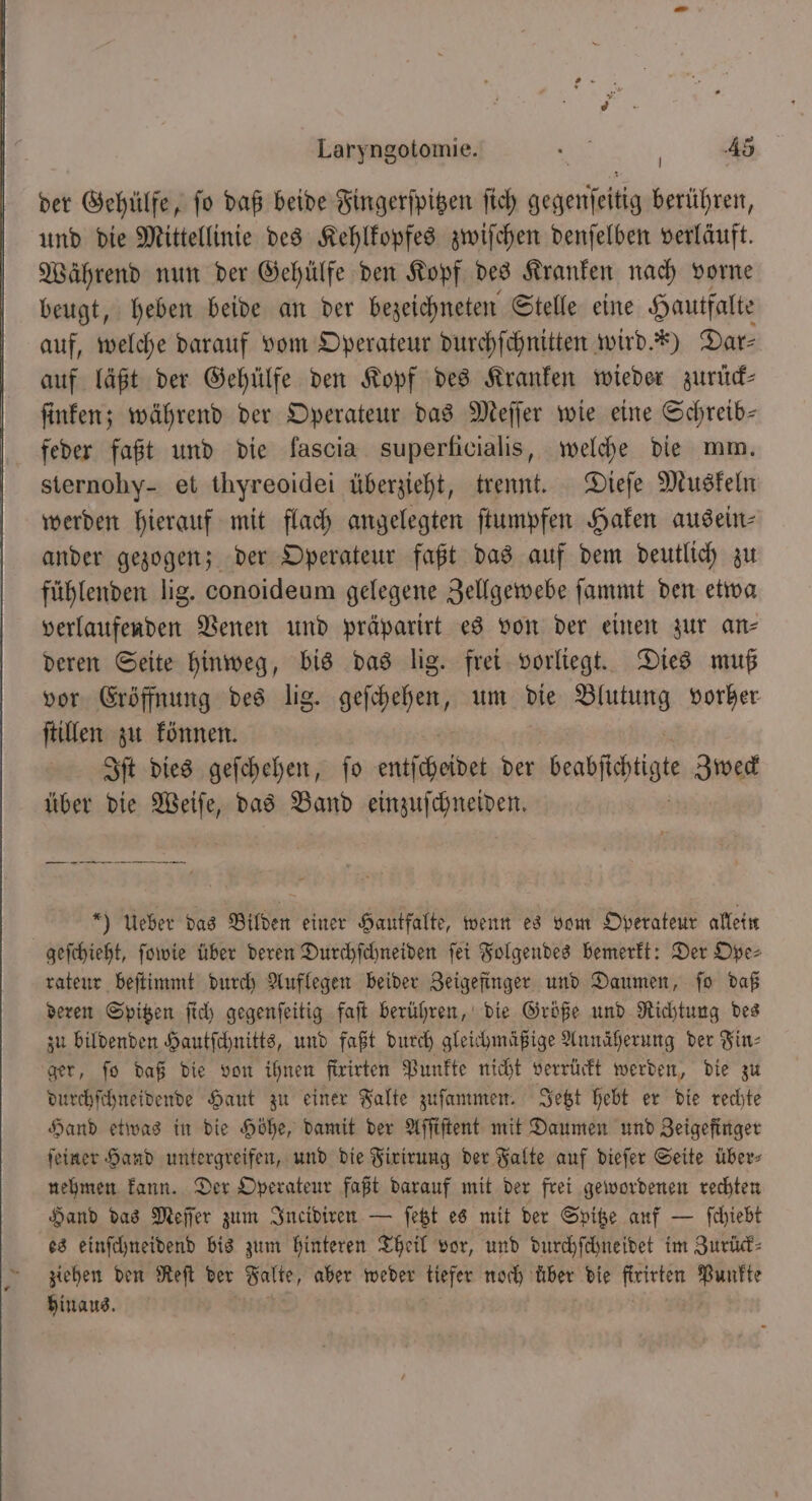 der Gehülfe, fo daß beide Fingerſpitzen fich BERN berühren, und die Mittellinie des Kehlkopfes zwiſchen denſelben verläuft. Während nun der Gehülfe den Kopf des Kranken nach vorne beugt, heben beide an der bezeichneten Stelle eine Hautfalte auf, welche darauf vom Operateur durchſchnitten wird.“) Dar⸗ auf läßt der Gehülfe den Kopf des Kranken wieder zurück— ſinken; während der Operateur das Meſſer wie eine Schreib— feder faßt und die lascia superficialis, welche die mm. sternohy- et thyreoidei überzieht, trennt. Dieſe Muskeln werden hierauf mit flach angelegten ſtumpfen Haken ausein⸗ ander gezogen; der Operateur faßt das auf dem deutlich zu fühlenden lig. conoideum gelegene Zellgewebe ſammt den etwa verlaufenden Venen und präparirt es von der einen zur an⸗ deren Seite hinweg, bis das lig. frei vorliegt. Dies muß vor Eröffnung des lig. geſchehen, um die Blutung vorher ſtillen zu können. Iſt dies geſchehen, ſo entscheidet der beakſichtigte Zweck über die Weiſe, das Band einzuſchneiden. *) Ueber das Bilden einer Hautfalte, wenn es vom Operateur allein geſchieht, ſowie über deren Durchſchneiden ſei Folgendes bemerkt: Der Ope⸗ rateur beſtimmt durch Auflegen beider Zeigefinger und Daumen, ſo daß deren Spitzen ſich gegenſeitig faſt berühren, die Größe und Richtung des zu bildenden Hautſchnitts, und faßt durch gleichmäßige Annäherung der Fin⸗ ger, fo daß die von ihnen firirten Punkte nicht verrückt werden, die zu durchſchneidende Haut zu einer Falte zuſammen. Jetzt hebt er die rechte Hand etwas in die Höhe, damit der Aſſiſtent mit Daumen und Zeigefinger ſeiner Hand untergreifen, und die Firirung der Falte auf dieſer Seite über⸗ nehmen kann. Der Operateur faßt darauf mit der frei gewordenen rechten Hand das Meſſer zum Incidiren — ſetzt es mit der Spitze auf — ſchiebt es einſchneidend bis zum hinteren Theil vor, und durchſchneidet im Zurück⸗ ziehen den Reſt der Falte, aber weder tiefer noch 5055 die firirten Punkte hinaus.