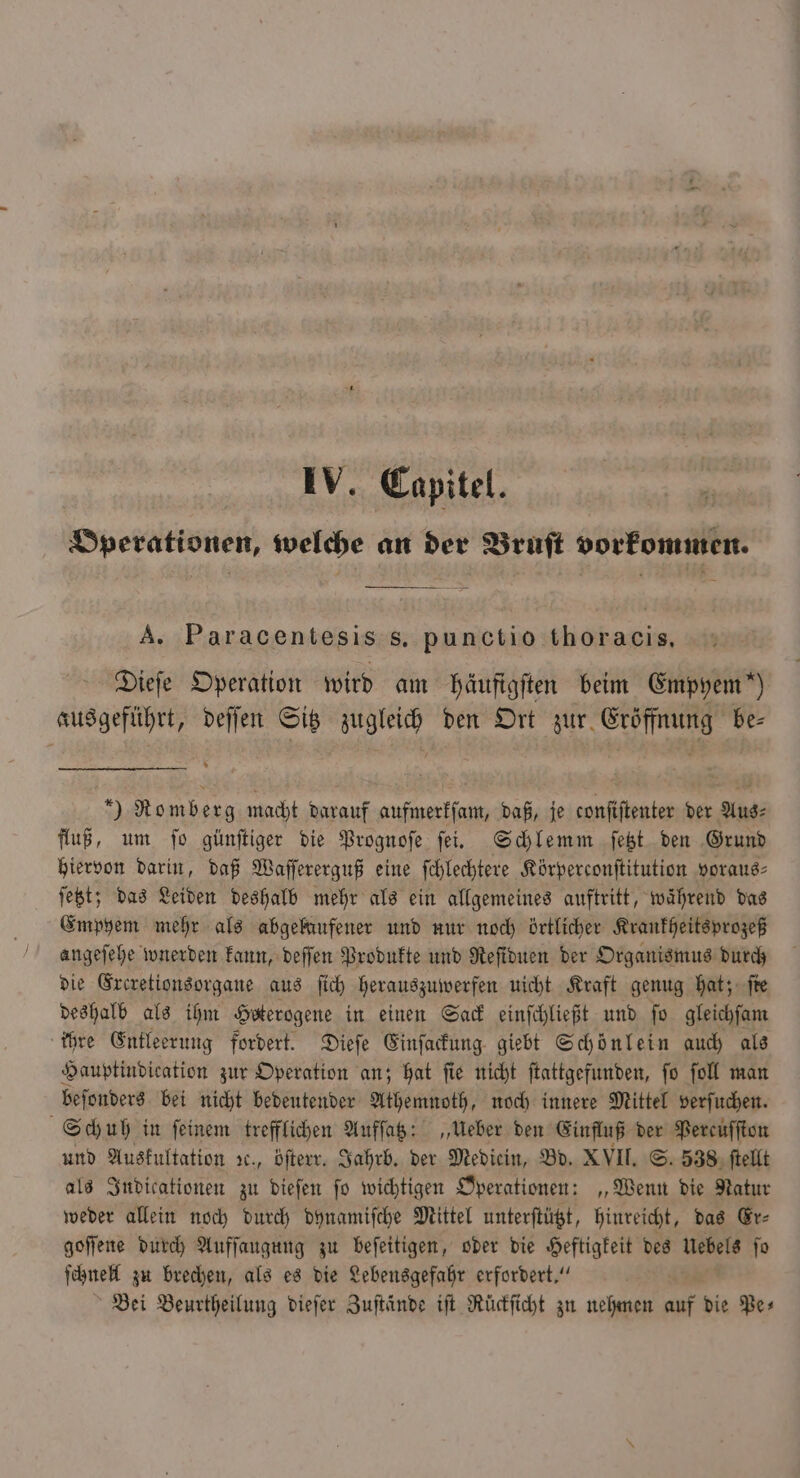 Operationen, welche an der Bruft vorkommen. A. Paracentesis s. punctio thoracis. Dieſe Operation wird am häufigſten beim Empyem“) ausgeführt, deſſen Sitz zugleich den Ort zur Eröffnung be⸗ ) Romberg macht darauf aufmerkſam, daß, je conſiſtenter der Aus⸗ fluß, um ſo günſtiger die Prognoſe ſei. Schlemm ſetzt den Grund hiervon darin, daß Waſſererguß eine ſchlechtere Körperconſtitution voraus⸗ ſetzt; das Leiden deshalb mehr als ein allgemeines auftritt, während das Empyem mehr als abgelaufener und nur noch örtlicher Krankheitsprozeß angeſehe wnerden kann, deſſen Produkte und Reſiduen der Organismus durch die Excretionsorgane aus ſich herauszuwerfen uicht Kraft genug hat; ſte deshalb als ihm Heterogene in einen Sack einſchließt und ſo gleichſam ihre Entleerung fordert. Dieſe Einſackung giebt Schönlein auch als Hauptindication zur Operation an; hat ſie nicht ſtattgefunden, ſo ſoll man beſonders bei nicht bedeutender Athemnoth, noch innere Mittel verſuchen. Schuh in feinem trefflichen Aufſatz: „Ueber den Einfluß der Percuſſton und Auskultation ., öſterr. Jahrb. der Mediein, Bd. XVII. S. 538 ſtellt als Indicationen zu dieſen ſo wichtigen Operationen: „Wenn die Natur weder allein noch durch dynamiſche Mittel unterſtützt, hinreicht, das Er⸗ goſſene durch Aufſaugung zu beſeitigen, oder die Heftigkeit des Uebels ſo ſchnell zu brechen, als es die Lebensgefahr erfordert.“ Bei Beurtheilung dieſer Zuſtände iſt Rückſicht zu nehmen auf die Pe⸗