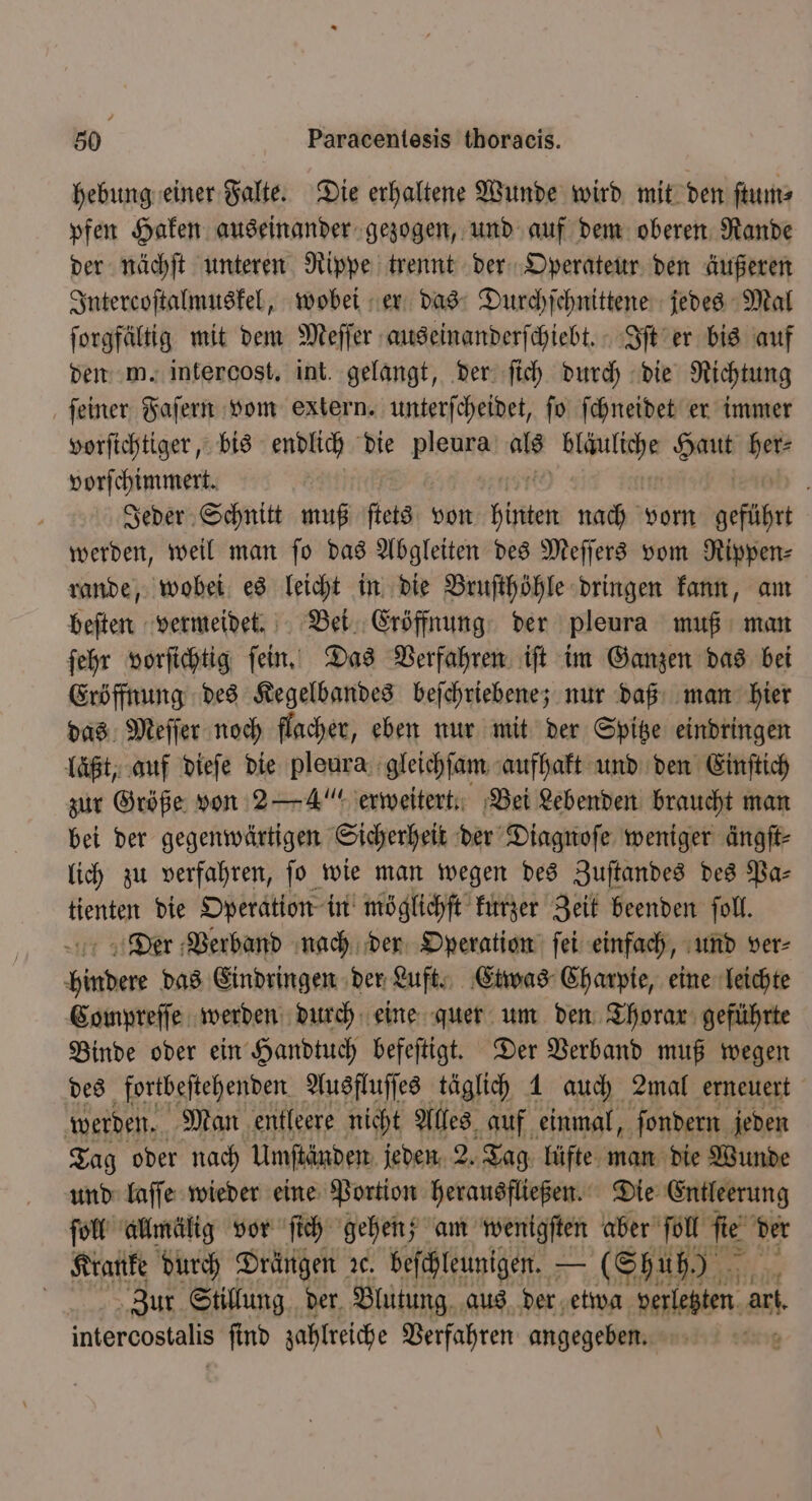 hebung einer Falte. Die erhaltene Wunde wird mit den ſtum⸗ pfen Haken auseinander gezogen, und auf dem oberen Rande der nächſt unteren Rippe trennt der Operateur den äußeren Intercoſtalmuskel, wobei er das Durchſchnittene jedes Mal ſorgfältig mit dem Meſſer auseinanderſchiebt. Iſt er bis auf den m. intercost. int. gelangt, der ſich durch die Richtung ſeiner Faſern vom extern. unterſcheidet, fo ſchneidet er immer vorſichtiger, bis endlich die pleura als 1 * BR vorſchimmert. N 0 Jeder Schnitt muß ſtets von hinten nach vorn geführt werden, weil man ſo das Abgleiten des Meſſers vom Rippen⸗ rande, wobei es leicht in die Bruſthöhle dringen kann, am beſten vermeidet. Bei Eröffnung der pleura muß man ſehr vorſichtig ſein. Das Verfahren iſt im Ganzen das bei Eröffnung des Kegelbandes beſchriebene; nur daß man hier das Meſſer noch flacher, eben nur mit der Spitze eindringen läßt, auf dieſe die pleura gleichſam aufhakt und den Einſtich zur Größe von 2— 4“ erweitert. Bei Lebenden braucht man bei der gegenwärtigen Sicherheit der Diagnoſe weniger ängſt⸗ lich zu verfahren, jo wie man wegen des Zuſtandes des Pa⸗ tienten die Operation in möglichſt kurzer Zeit beenden ſoll. Der Verband nach der Operation ſei einfach, und ver⸗ hindere das Eindringen der Luft. Etwas Charpie, eine leichte Compreſſe werden durch eine quer um den Thorar geführte Binde oder ein Handtuch befeſtigt. Der Verband muß wegen des fortbeſtehenden Ausfluſſes täglich 1 auch 2mal erneuert werden. Man entleere nicht Alles auf einmal, ſondern jeden Tag oder nach Umſtänden jeden 2. Tag lüfte man die Wunde und laſſe wieder eine Portion herausfließen. Die Entleerung ſoll allmälig vor ſich gehen; am wenigſten aber ſoll ſie der Kranke durch Drängen ve. beſchleunigen. — (Shuh) | Zur Stillung der. Blutung aus der etwa verletzten ar intercostalis ſind zahlreiche Verfahren angegeben. Sr