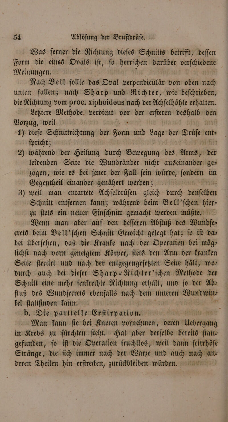 Was ferner die Richtung dieſes Schnitts betrifft, deſſen Form die eines Ovals iſt, ſo ve: Darüber tigen Meinungen. Nach Bell ſollte das Oval papenbiellar von oben nach unten fallen; nach Sharp und Richter, wie beſchrieben, die Richtung vom proc. xiphoideus nach der Achſelhöhle erhalten. Letztere Methode. verdient vor der erſteren 9 den Vorzug, weil 1) dieſe Schnittrichtung der dom und Lage der Drüſe e etz ſpricht; 2) während der Heilung durch Dewegung des Arms, 2 leidenden Seite die Wundränder nicht auseinander ge⸗ zogen, wie es bei jener der Fall fein würde, ſendenn im Gegentheil einander genähert werden; 3) weil man entartete Achſeldrüſen gleich durch Sifetkin Schnitt entfernen kann; während beim Bell'ſchen hier⸗ zu ſtets ein neuer Einſchnitt gemacht werden müßte. Wenn man aber auf den beſſeren Abfluß des Wundſe⸗ crets beim Bell' ſchen Schnitt Gewicht gelegt hat; fo iſt da⸗ bei überſehen, daß die Kranke nach der Operation bei mög⸗ lichſt nach vorn geneigtem Körper, ſtets den Arm der kranken Seite flectirt und nach der entgegengeſetzten Seite hält, wo⸗ durch auch bei dieſer Sharp-Richter'ſchen Methode der Schnitt eine mehr ſenkrechte Richtung erhält, und ſo der Ab⸗ fluß des Wundſecrets ebenfalls nach dem unteren Wundwin⸗ kel ſtattfinden kann. b. Die partielle Erſtirpation. run ne Man kann ſie bei Knoten vornehmen, deren RE in Krebs zu fürchten ſteht. Hat aber derſelbe bereits ftatt- gefunden, fo iſt die Operation fruchtlos, weil dann feirrhöfe Stränge, die ſich immer nach der Warze und auch nach an⸗ deren Theilen hin erſtrecken, zurückbleiben würden.