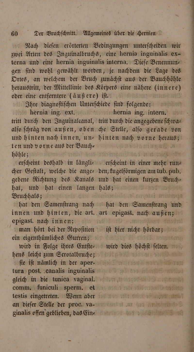 Nach dieſen erörterten Bedingungen unterſcheiden wir zwei Arten des Inguinalbruchs, eine hernia inguinalis ex- terna und eine hernia inguinalis interna. Diefe Benennun⸗ gen ſind wohl gewählt worden, je nachdem die Lage des Ortes, an welchem der Bruch zunächſt aus der Bauchhöhle heraustritt, der Mittellinie des Körpers eine une (innere) oder eine entferntere (äußere) iſt. Ihre diagnoſtiſchen Unterſchiede ſind folgende hernia ing. ext. hernia ing. intern, tritt durch den Inguinalcanal, tritt durch die angegebene ſchwa⸗ alſo ſchräg von außen, oben che Stelle, alſo gerade von und hinten nach innen, un- hinten er vorne eee. ten und vorne aus der Bauch⸗ i höhle; im e erſcheint deshalb in längli- erſcheint in einer mehr runs cher Geſtalt, welche die ange- den, kugelförmigen am tub. pub. gebene Richtung des Kanals und hat einen eee eee hat, und hat einen langen hals; 5 Bruchhals; l nee hat den Samenſtrang nach hat den Smet und innen und hinten, die art. art e nach 1 epigast. nach innen; | | man hört bei der Repoſition iſt hien micht hörbar; ein eigenthümliches Gurren; ＋ BAT wird in Folge ihres Entfte- wird dies höchſt ſelten. hens leicht zum Scrotalbruche; N ſie iſt nämlich in der aper- tura post. canalis inguinalis gleich in die tunica vaginal. | t steh comm. funiculi sperm. et J t 36h 2,071: testis eingetreten. Wenn aber mn e en an dieſer Stelle der proc. va- r a Raine ginalis offen geblieben, das Ein⸗ „ e eee