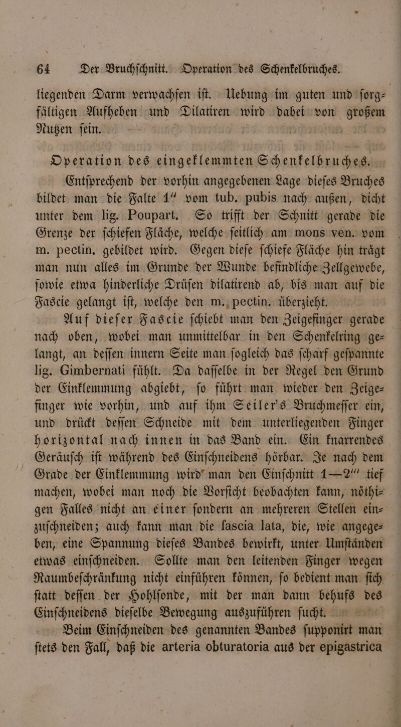 liegenden Darm verwachſen iſt. Uebung im guten und ſorg⸗ fältigen Aufheben und een wird dabei von . Nutzen BR | EHu Operation des eingeklemmten See Entſprechend der vorhin angegebenen Lage dieſes Bruches bildet man die Falte 1“ vom tub. pubis nach außen, dicht unter dem lig. Poupart. So trifft der Schnitt gerade die Grenze der ſchiefen Fläche, welche ſeitlich am mons ven. vom m. pectin. gebildet wird. Gegen dieſe ſchiefe Fläche hin trägt man nun alles im Grunde der Wunde befindliche Zellgewebe, ſowie etwa hinderliche Drüſen dilatirend ab, bis man auf die Fascie gelangt iſt, welche den m. pectin. überzieht. Auf dieſer Fascie ſchiebt man den Zeigefinger gerade nach oben, wobei man unmittelbar in den Schenkelring ge— langt, an deſſen innern Seite man ſogleich das ſcharf geſpannte lig. Gimbernati fühlt. Da daſſelbe in der Regel den Grund der Einklemmung abgiebt, ſo führt man wieder den Zeige— finger wie vorhin, und auf ihm Seiler's Bruchmeſſer ein, und drückt deſſen Schneide mit dem unterliegenden Finger horizontal nach innen in das Band ein. Ein knarrendes Geräuſch iſt während des Einſchneidens hörbar. Je nach dem Grade der Einklemmung wird man den Einſchnitt 1—2“ tief machen, wobei man noch die Vorſicht beobachten kann, nöthi⸗ gen Falles nicht an einer ſondern an mehreren Stellen ein⸗ zuſchneiden; auch kann man die lascia lata, die, wie angege⸗ ben, eine Spannung dieſes Bandes bewirkt, unter Umſtänden etwas einſchneiden. Sollte man den leitenden Finger wegen Raumbeſchränkung nicht einführen können, ſo bedient man ſich ſtatt deſſen der Hohlſonde, mit der man dann behufs des Einſchneidens dieſelbe Bewegung auszuführen ſucht. Beim Einſchneiden des genannten Bandes ſupponirt man ſtets den Fall, daß die arteria obturatoria aus der epigastrica