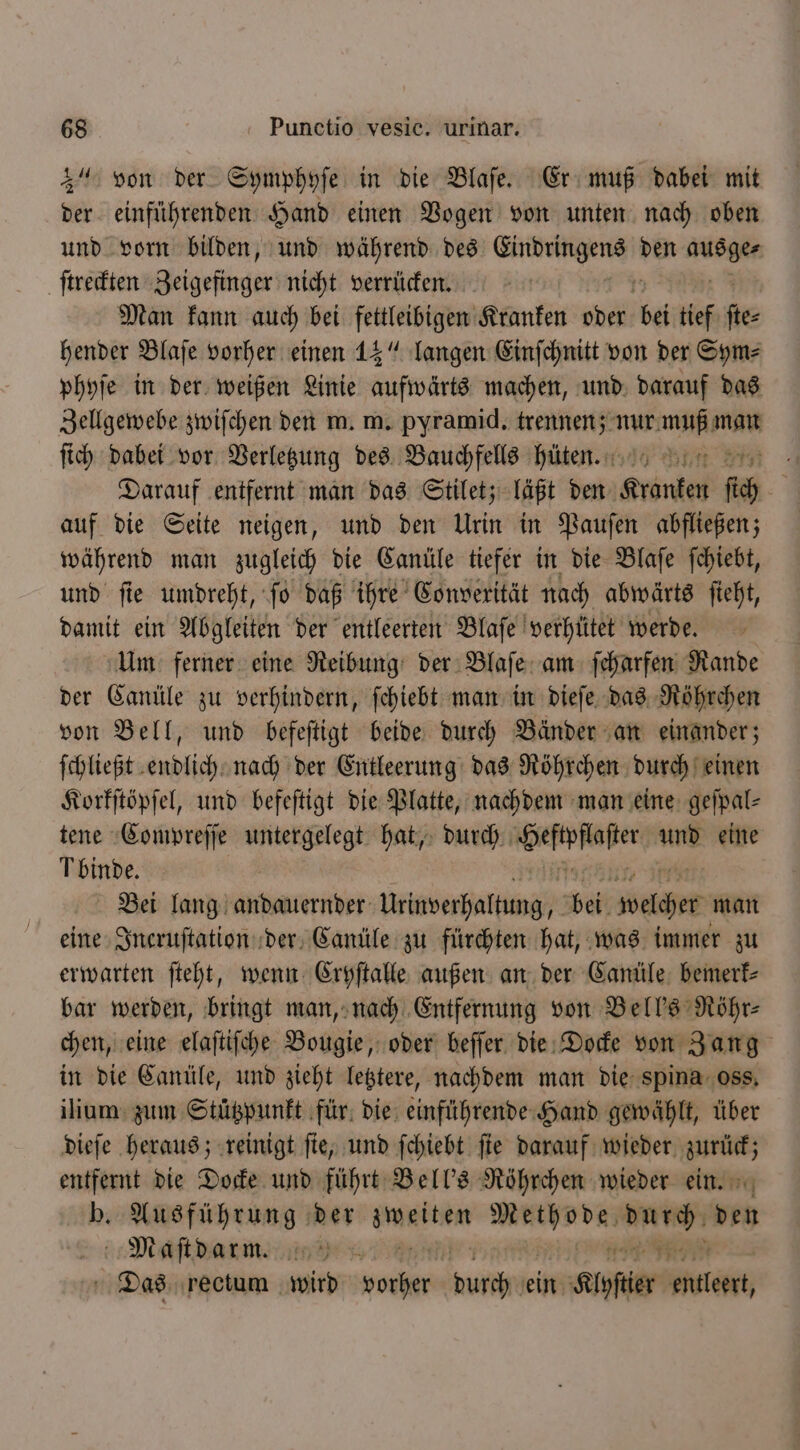 3“ von der Symphyſe in die Blaſe. Er muß dabei mit der einführenden Hand einen Vogen von unten nach oben und vorn bilden, und während des en den 3 ſtreckten Beigefitder nicht verrücken. | Man kann auch bei fettleibigen Kranken oder bei tief fe: hender Blaſe vorher einen 15“ langen Einſchnitt von der Sym⸗ phyſe in der weißen Linie aufwärts machen, und darauf das Zellgewebe zwiſchen den m. m. pyramid. eee a ſich dabei vor Verletzung des Bauchfells hüten. mem : Darauf entfernt man das Stilet; läßt den Kranken fi | auf die Seite neigen, und den Urin in Pauſen abfließen; während man zugleich die Canüle tiefer in die Blaſe ſchiebt, und ſie umdreht, ſo daß ihre Convexität nach abwärts ſieht, damit ein Abgleiten der entleerten Blaſe verhütet werde. Um ferner eine Reibung der Blaſe am ſcharfen Rande der Canüle zu verhindern, ſchiebt man in dieſe das Röhrchen von Bell, und befeſtigt beide durch Bänder an einander; ſchließt endlich nach der Entleerung das Röhrchen durch einen Korkſtöpſel, und befeſtigt die Platte, nachdem man eine geſpal⸗ tene Compreſſe en hat, durch wee und eine binde. Bei lang Aaaltptter Wirverhals mz e Weit 00955 man eine Incruſtation der Canüle zu fürchten hat, was immer zu erwarten ſteht, wenn Cryſtalle außen an der Canüle bemerk⸗ bar werden, bringt man, nach Entfernung von Bell's Röhr⸗ chen, eine elaſtiſche Bougie, oder beſſer die Docke von Zang in die Canüle, und zieht letztere, nachdem man die spina oss. ilium zum Stützpunkt für die einführende Hand gewählt, über dieſe heraus; reinigt ſie, und ſchiebt fie darauf wieder. — f | die Docke und führt Bell's Röhrchen wieder ein. b. Ausführung der 0 e nb —— ven Maſtdarm. 1724.1 Das rectum wird Ar turen ein Klyſtier eulen