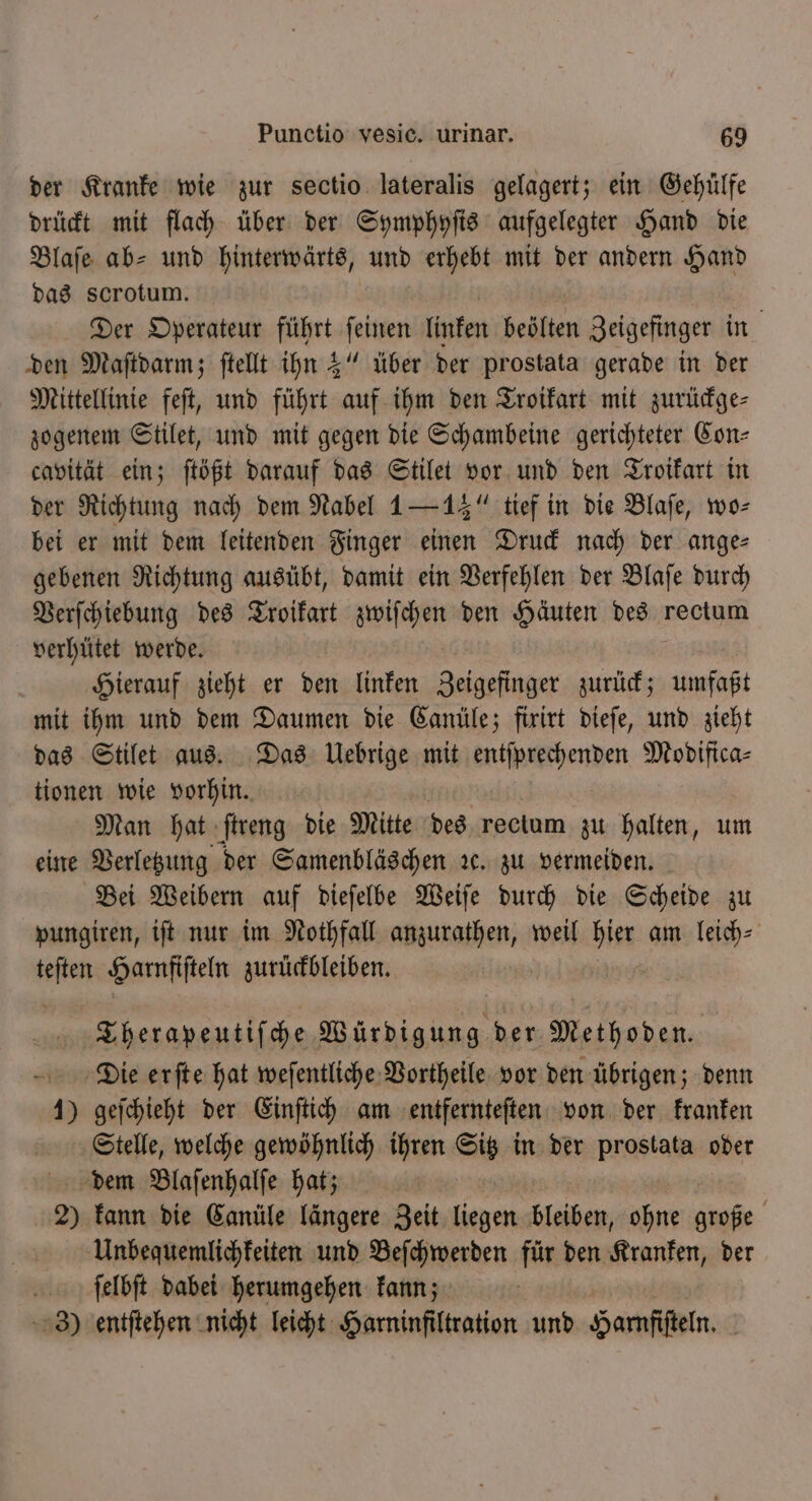 der Kranke wie zur sectio lateralis gelagert; ein Gehülfe drückt mit flach über der Symphyſis aufgelegter Hand die Blaſe ab- und hinterwärts, und erhebt mit der andern Hand das scrotum. Der Operateur führt ſeinen linken beölten Zeigefinger in | den Maſtdarm; ſtellt ihn 3“ über der prostata gerade in der Mittellinie feſt, und führt auf ihm den Troikart mit zurückge⸗ zogenem Stilet, und mit gegen die Schambeine gerichteter Con— cavität ein; ſtößt darauf das Stilet vor und den Troikart in der Richtung nach dem Nabel 1 — 14“ tief in die Blaſe, wo⸗ bei er mit dem leitenden Finger einen Druck nach der ange gebenen Richtung ausübt, damit ein Verfehlen der Blaſe durch Verſchiebung des Troikart zwiſchen den Häuten des rectum verhütet werde. Hierauf zieht er den linken Zeigefinger zurück; umfaßt mit ihm und dem Daumen die Canüle; firirt dieſe, und zieht das Stilet aus. Das Uebrige mit entſprechenden Modifica⸗ tionen wie vorhin. Man hat ſtreng die Mitte des rectum zu halten, um eine Verletzung der Samenbläschen ꝛc. zu vermeiden. Bei Weibern auf dieſelbe Weiſe durch die Scheide zu pungiren, iſt nur im Nothfall anzurathen, weil Di am leich⸗ ae Harnfiſteln zurückbleiben. | Therapeutiſche Würdigung der Methoden. Die erſte hat weſentliche Vortheile vor den übrigen; denn 1) geſchieht der Einſtich am entfernteſten von der kranken Stelle, welche gewöhnlich ihren Sig in der prostata oder dem Blaſenhalſe hat; 2) kann die Canüle längere Zeit e bleiben, ohne große Unbequemlichkeiten und Beſchwerden für den Kranken, der ſelbſt dabei herumgehen kann; 3) entſtehen nicht leicht Harninfiltration und Hamfifteln, |