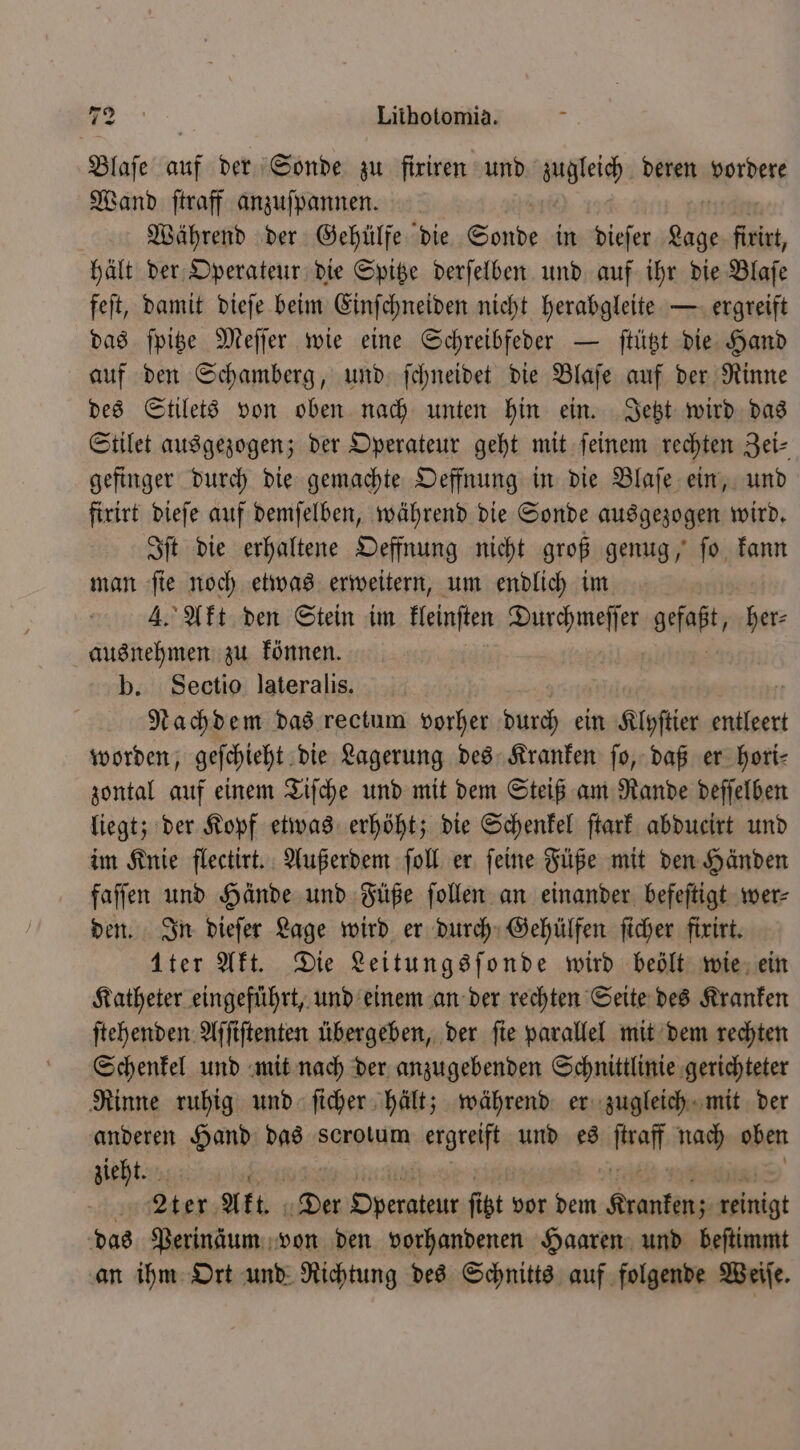 Blaſe auf der Sonde zu firiren und zugleich deren vordere Wand ſtraff anzuſpannen. Während der Gehülfe die Sonde in dieſer Pb ſirirt, hält der Operateur die Spitze derſelben und auf ihr die Blaſe feſt, damit dieſe beim Einſchneiden nicht herabgleite — ergreift das ſpitze Meſſer wie eine Schreibfeder — ſtützt die Hand auf den Schamberg, und ſchneidet die Blaſe auf der Rinne des Stilets von oben nach unten hin ein. Jetzt wird das Stilet ausgezogen; der Operateur geht mit ſeinem rechten Zei⸗ gefinger durch die gemachte Oeffnung in die Blaſe ein, und firirt dieſe auf demſelben, während die Sonde ausgezogen wird. Iſt die erhaltene Oeffnung nicht groß genug, ſo kann man fie noch etwas erweitern, um endlich im 4. Akt den Stein im lleinſten Wachen gefaßt, her⸗ ausnehmen zu können. b. Sectio lateralis. Nachdem das rectum vorher durch ein Klyſtier entleert worden, geſchieht die Lagerung des Kranken ſo, daß er hori⸗ zontal auf einem Tiſche und mit dem Steiß am Rande deſſelben liegt; der Kopf etwas erhöht; die Schenkel ſtark abducirt und im Knie flectirt. Außerdem ſoll er ſeine Füße mit den Händen faſſen und Hände und Füße ſollen an einander befeſtigt wer⸗ den. In dieſer Lage wird er durch Gehülfen ſicher fixirt. 1ter Akt. Die Leitungsſonde wird beölt wie ein Katheter eingeführt, und einem an der rechten Seite des Kranken ſtehenden Aſſiſtenten übergeben, der ſie parallel mit dem rechten Schenkel und mit nach der anzugebenden Schnittlinie gerichteter Rinne ruhig und ſicher hält; während er zugleich mit der anderen Hand das scrotum ergreift und es ſrraff nach oben zieht. Aer; Akt. Der eee fit, vor dem ee int das Perinäum von den vorhandenen Haaren und beſtimmt an ihm Ort und Richtung des Schnitts auf folgende Weiſe.