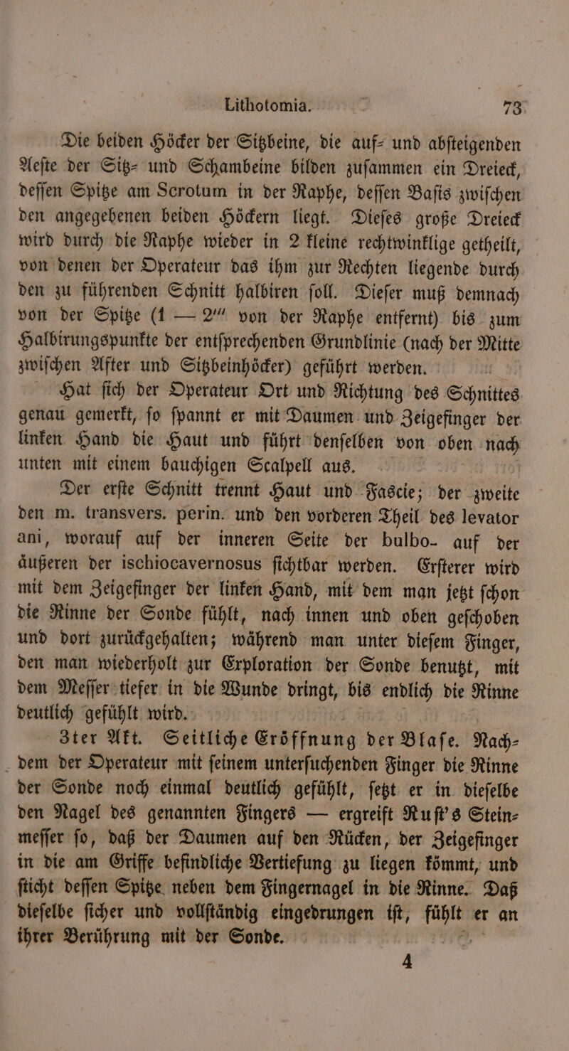 Die beiden Höcker der Sitzbeine, die auf- und abfteigenden Aeſte der Sitz- und Schambeine bilden zuſammen ein Dreieck, deſſen Spitze am Scrotum in der Raphe, deſſen Baſis zwiſchen den angegebenen beiden Höckern liegt. Dieſes große Dreieck wird durch die Raphe wieder in 2 kleine rechtwinklige getheilt, von denen der Operateur das ihm zur Rechten liegende durch den zu führenden Schnitt halbiren ſoll. Dieſer muß demnach von der Spitze (1 — 2“ von der Raphe entfernt) bis zum Halbirungspunkte der entſprechenden Grundlinie (nach der Mitte zwiſchen After und Sitzbeinhöcker) geführt werden. Hat ſich der Operateur Ort und Richtung des Schnittes genau gemerkt, ſo ſpannt er mit Daumen und Zeigefinger der linken Hand die Haut und führt denſelben von oben hihi unten mit einem bauchigen Scalpell aus. Der erſte Schnitt trennt Haut und Fascie; der eile den m. transvers. perin. und den vorderen Theil des levator ani, worauf auf der inneren Seite der bulbo- auf der äußeren der ischiocavernosus ſichtbar werden. Erſterer wird mit dem Zeigefinger der linken Hand, mit dem man jetzt ſchon die Rinne der Sonde fühlt, nach innen und oben geſchoben und dort zurückgehalten; während man unter dieſem Finger, den man wiederholt zur Exploration der Sonde benutzt, mit dem Meſſer tiefer in die Wunde er bis endlich die Rinne deutlich gefühlt wird. | 3ter Akt. Seitliche Eröffnung der Blaſe. Nach⸗ dem der Operateur mit ſeinem unterſuchenden Finger die Rinne der Sonde noch einmal deutlich gefühlt, ſetzt er in dieſelbe den Nagel des genannten Fingers — ergreift Ruſt's Stein⸗ meſſer ſo, daß der Daumen auf den Rücken, der Zeigefinger in die am Griffe befindliche Vertiefung zu liegen kömmt, und ſticht deſſen Spitze neben dem Fingernagel in die Rinne. Daß dieſelbe ſicher und vollſtändig eingedrungen iſt, fühlt er an ihrer Berührung mit der Sonde. N 4