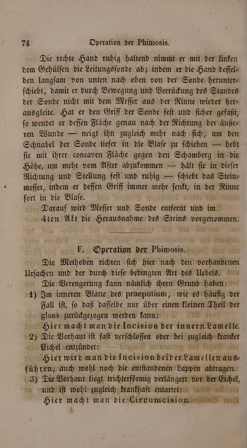 Die rechte Hand ruhig haltend nimmt er mit der linken dem Gehülfen die Leitungsſonde ab; indem er die Hand deſſel⸗ ben langſam von unten nach oben von der Sonde herunter⸗ ſchiebt, damit er durch Bewegung und Verrückung des Standes der Sonde nicht mit dem Meſſer aus der Rinne wieder her— ausgleite. Hat er den Griff der Sonde feſt und ſicher gefaßt, ſo wendet er deſſen Fläche genau nach der Richtung der äuße⸗ ren Wunde — neigt ihn zugleich mehr nach ſich, um den Schnabel der Sonde tiefer in die Blaſe zu ſchieben — hebt ſie mit ihrer concaven Fläche gegen den Schamberg in die Höhe, um mehr vom After abzukommen — hält ſte in dieſer Richtung und Stellung feſt und ruhig — ſchiebt das Stein⸗ meſſer, indem er deſſen Griff immer 1 ſenkt, in der 2 5 in die Blaſe. . wird Meſſer und Sonde entfernt 0 im Aten Akt die Herausnahme des Steins vorgenommen. n Be „Opergtian der ph f Die Methoden richten ſich hier nach Reid dorhanbenen Urſachen und der durch dieſe bedingten Art des Uebels. Die Verengerung kann nämlich wem Grind en woe 1) Im inneren Blatte des praeputium, wie es häufig der Fall iſt, ſo daß daſſelbe nur über einen kleinen Theil der e zurückgezogen werden kannn Hier macht man die Incision der innern Lamelle. » Die Vorhaut ift faſt Wache ee Er eee Eichel entzündee: en r be . Hier wird man die Nr beit ER (ii aus⸗ führen; auch wohl noch die entſtandenen Lappen abtragen. 3) Die Vorhaut liegt trichterförmig verlängert vor der Eichel, und iſt wohl zugleich krankhaft entarte ?:: Hier macht man die Cirecumoeis ion