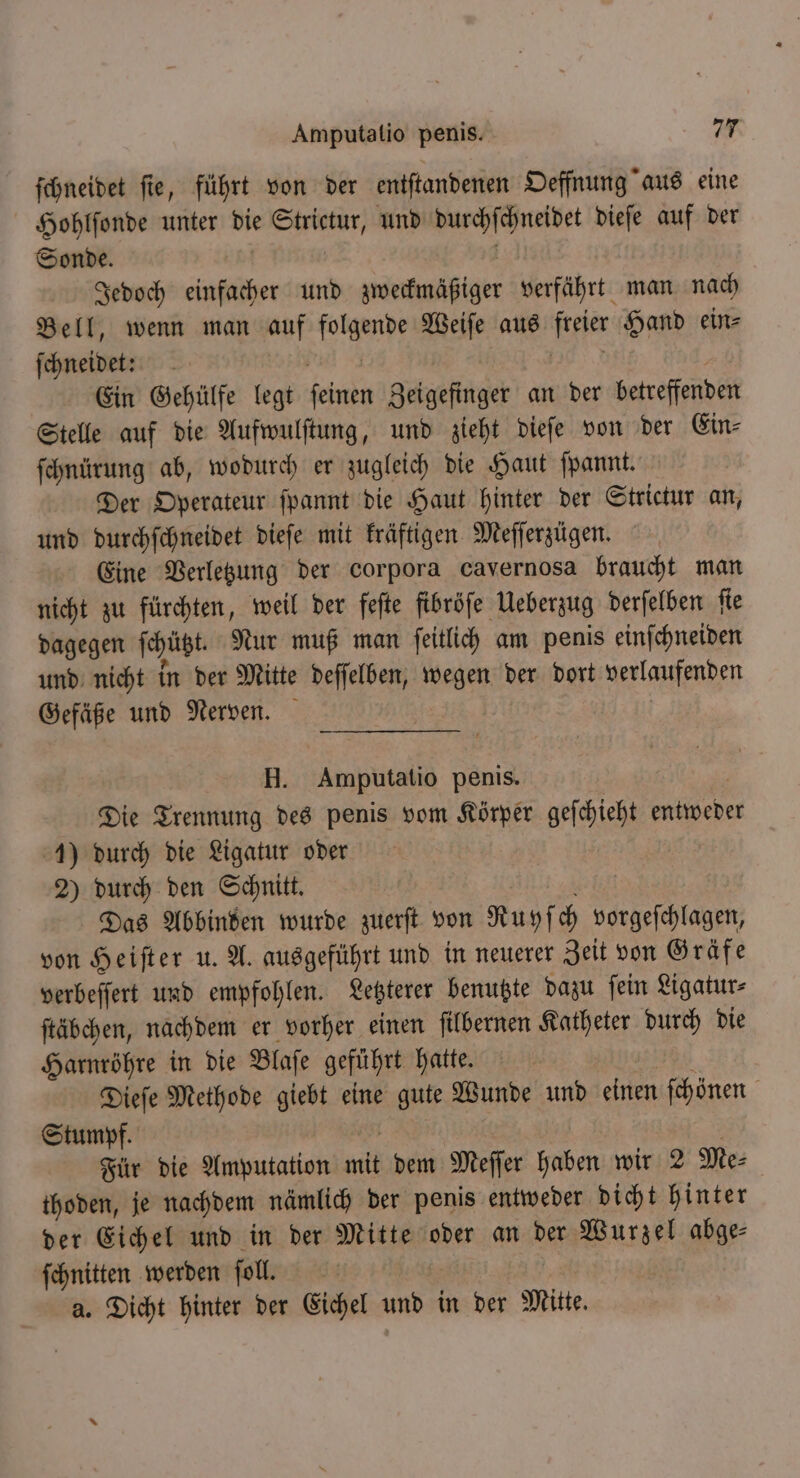 ſchneidet ſie, führt von der entſtandenen Oeffnung aus eine Hohlſonde unter die Strictur, und durchſchneidet dieſe auf der Sonde. | | Jedoch einfacher und zweckmäßiger verfährt man nach Bell, wenn man auf folgende Weiſe aus freier Hand ein⸗ ſchneidet: | Be. Ein Gehülfe legt feinen Zeigefinger an der betreffenden Stelle auf die Aufwulſtung, und zieht dieſe von der Ein⸗ ſchnürung ab, wodurch er zugleich die Haut ſpannt. Der Operateur ſpannt die Haut hinter der Strictur an, und durchſchneidet dieſe mit kräftigen Meſſerzügen. Eine Verletzung der Corpora cavernosa braucht man nicht zu fürchten, weil der feſte fibröſe Ueberzug derſelben fie dagegen ſchützt. Nur muß man ſeitlich am penis einſchneiden und nicht in der Mitte deſſelben, wegen der dort verlaufenden Gefäße und Nerven. | H. Amputatio penis, | Die Trennung des penis vom Körper geſchieht entwede 1) durch die Ligatur oder 2) durch den Schnitt. N Das Abbinden wurde zuerſt von Ruyſch vorgeſchlagen, von Heiſter u. A. ausgeführt und in neuerer Zeit von Gräfe verbeſſert und empfohlen. Letzterer benutzte dazu ſein Ligatur⸗ ſtäbchen, nachdem er vorher einen ſilbernen Katheter durch die Harnröhre in die Blaſe geführt hatte. 395 Dieſe Methode giebt eine gute Wunde und einen ſchönen Stumpf. 55 | | Für die Amputation mit dem Meffer haben wir 2 Me⸗ thoden, je nachdem nämlich der penis entweder dicht hinter der Eichel und in der Mitte oder an der Wurzel abge— ſchnitten werden ſoll. a. Dicht hinter der Eichel und in der Mitte.