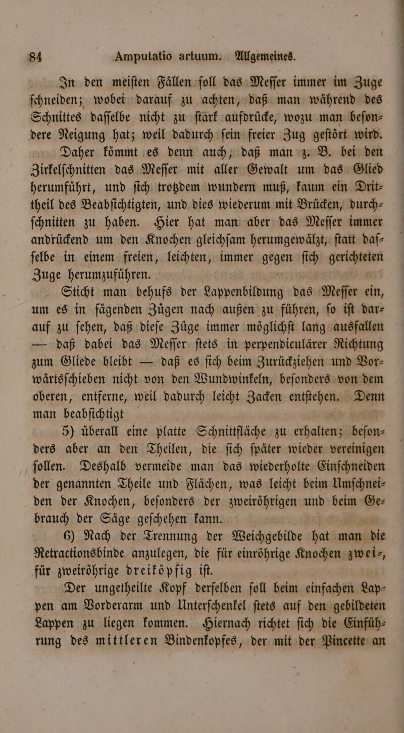 In den meiſten Fällen ſoll das Meſſer immer im Zuge ſchneiden; wobei darauf zu achten, daß man während des Schnittes daſſelbe nicht zu ſtark aufdrücke, wozu man beſon⸗ dere Neigung hat; weil dadurch ſein freier Zug geſtört wird. Daher kömmt es denn auch, daß man z. B. bei den Zirkelſchnitten das Meſſer mit aller Gewalt um das Glied herumführt, und ſich trotzdem wundern muß, kaum ein Drit⸗ theil des Beabſichtigten, und dies wiederum mit Brücken, durch⸗ ſchnitten zu haben. Hier hat man aber das Meſſer immer andrückend um den Knochen gleichſam herumgewälzt, ſtatt daſ— ſelbe in einem freien, leichten, immer gegen ſich gestehen! Zuge herumzuführen. Sticht man behufs der agp das Meffer ein, um es in fägenden Zügen nach außen zu führen, fo ift dar⸗ auf zu ſehen, daß dieſe Züge immer möglichſt lang ausfallen — daß dabei das Meſſer ſtets in perpendiculärer Richtung zum Gliede bleibt — daß es ſich beim Zurückziehen und Vor⸗ wärtsſchieben nicht von den Wundwinkeln, beſonders von dem oberen, entferne, weil dadurch leicht Zacken er Denn man beabfichtigt 5) überall eine platte Schnittfläche zu chen bean ders aber an den Theilen, die ſich ſpäter wieder vereinigen ſollen. Deshalb vermeide man das wiederholte Einſchneiden der genannten Theile und Flächen, was leicht beim Umſchnei⸗ den der Knochen, beſonders der zweiröhrigen und beim Ge— brauch der Säge geſchehen kann. 6) Nach der Trennung der Weichgebilde hat man die Retractionsbinde anzulegen, die für einröhrige Knochen zwei⸗, für zweiröhrige dreiköpfig iſt. Der ungetheilte Kopf derſelben fol beim einfachen Lap⸗ pen am Vorderarm und Unterſchenkel ſtets auf den gebildeten Lappen zu liegen kommen. Hiernach richtet ſich die Einfüh⸗ rung des mittleren Bindenkopfes, der mit der Pincette an