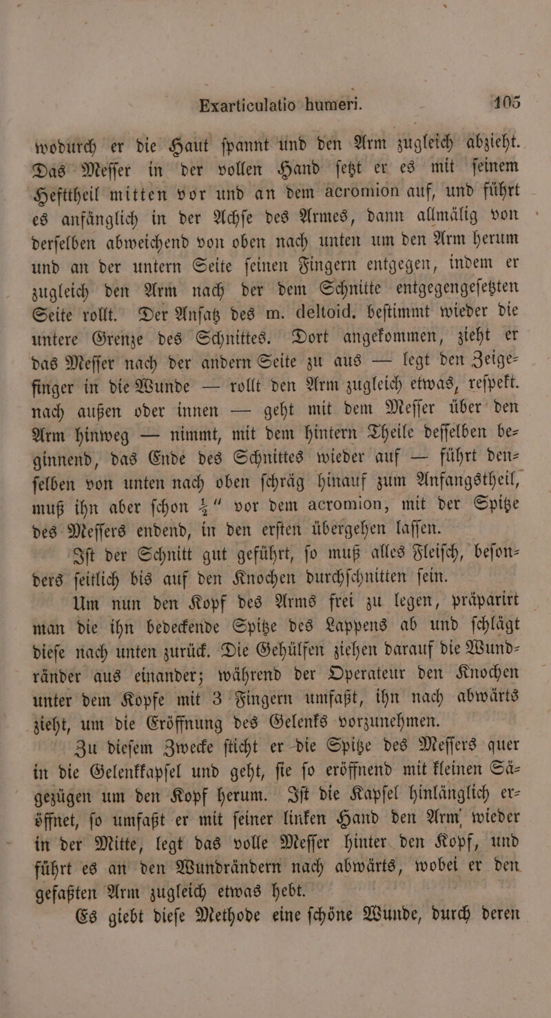 wodurch er die Haut ſpannt und den Arm zugleich abzieht. Das Meſſer in der vollen Hand ſetzt er es mit ſeinem Hefttheil mitten vor und an dem acromion auf, und führt es anfänglich in der Achſe des Armes, dann allmälig von derſelben abweichend von oben nach unten um den Arm herum und an der untern Seite ſeinen Fingern entgegen, indem er zugleich den Arm nach der dem Schnitte entgegengeſetzten Seite rollt. Der Anſatz des m. deltoid. beſtimmt wieder die untere Grenze des Schnittes. Dort angekommen, zieht er das Meſſer nach der andern Seite zu aus — legt den Zeige⸗ finger in die Wunde — rollt den Arm zugleich etwas, reſpekt. nach außen oder innen — geht mit dem Meſſer über den Arm hinweg — nimmt, mit dem hintern Theile deſſelben be— ginnend, das Ende des Schnittes wieder auf — führt den- ſelben von unten nach oben fehräg hinauf zum Anfangstheil, muß ihn aber ſchon 3“ vor dem acromion, mit der Spitze des Meſſers endend, in den erſten übergehen laſſen. Iſt der Schnitt gut geführt, fo muß alles Fleiſch, beſon— ders ſeitlich bis auf den Knochen durchſchnitten ſein. Um nun den Kopf des Arms frei zu legen, präparirt man die ihn bedeckende Spitze des Lappens ab und ſchlägt dieſe nach unten zurück. Die Gehülfen ziehen darauf die Wund⸗ ränder aus einander; während der Operateur den Knochen unter dem Kopfe mit 3 Fingern umfaßt, ihn nach abwärts zieht, um die Eröffnung des Gelenks vorzunehmen. Zu dieſem Zwecke ſticht er die Spitze des Meſſers quer in die Gelenkkapſel und geht, fie fo eröffnend mit kleinen Sä⸗ gezügen um den Kopf herum. Iſt die Kapſel hinlänglich er⸗ öffnet, ſo umfaßt er mit ſeiner linken Hand den Arm wieder in der Mitte, legt das volle Meſſer hinter den Kopf, und führt es an den Wundrändern nach abwärts, wobei er den gefaßten Arm zugleich etwas hebt. Es giebt dieſe Methode eine ſchöne Wunde, durch deren