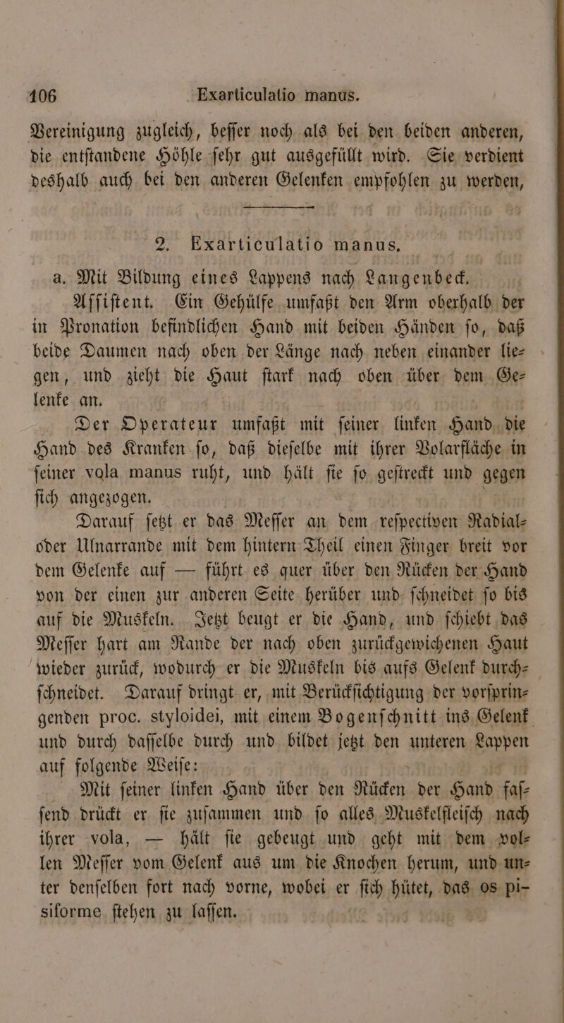 Vereinigung zugleich, beffer noch als bei den beiden anderen, die entſtandene Höhle ſehr gut ausgefüllt wird. Sie verdient deshalb auch bei den anderen Gelenken empfohlen zu werden, 2. Exarticulatio manus. a. Mit Bildung eines Lappens nach Langenbeck. Aſſiſtent. Ein Gehülfe umfaßt den Arm oberhalb der in Pronation befindlichen Hand mit beiden Händen ſo, daß beide Daumen nach oben der Länge nach neben einander lie gen, und zieht die Haut ſtark nach oben über dem Ge— lenke an. Der Operateur umfaßt mit ſeiner linken Hand die Hand des Kranken ſo, daß dieſelbe mit ihrer Volarfläche in feiner vola manus ruht, und hält fie fo geſtreckt und gegen ſich angezogen. Darauf ſetzt er das Meſſer an dem reſpectiven Radial oder Ulnarrande mit dem hintern Theil einen Finger breit vor dem Gelenke auf — führt es quer über den Rücken der Hand von der einen zur anderen Seite herüber und ſchneidet ſo bis auf die Muskeln. Jetzt beugt er die Hand, und ſchiebt das Meſſer hart am Rande der nach oben zurückgewichenen Haut wieder zurück, wodurch er die Muskeln bis aufs Gelenk durch- ſchneidet. Darauf dringt er, mit Berückſichtigung der vorſprin⸗ genden proc. styloidei, mit einem Bogenſchnitt ins Gelenk und durch daſſelbe durch und bildet jetzt den unteren Barren auf folgende Weiſe: Mit ſeiner linken Hand über den Rücken der Bol faſ⸗ ſend drückt er ſie zuſammen und ſo alles Muskelfleiſch nach ihrer vola, — hält fie gebeugt und geht mit dem vol— len Meſſer vom Gelenk aus um die Knochen herum, und un⸗ ter denſelben fort nach vorne, wobei er ſich hütet, das os pi- siforme ſtehen zu laſſen.