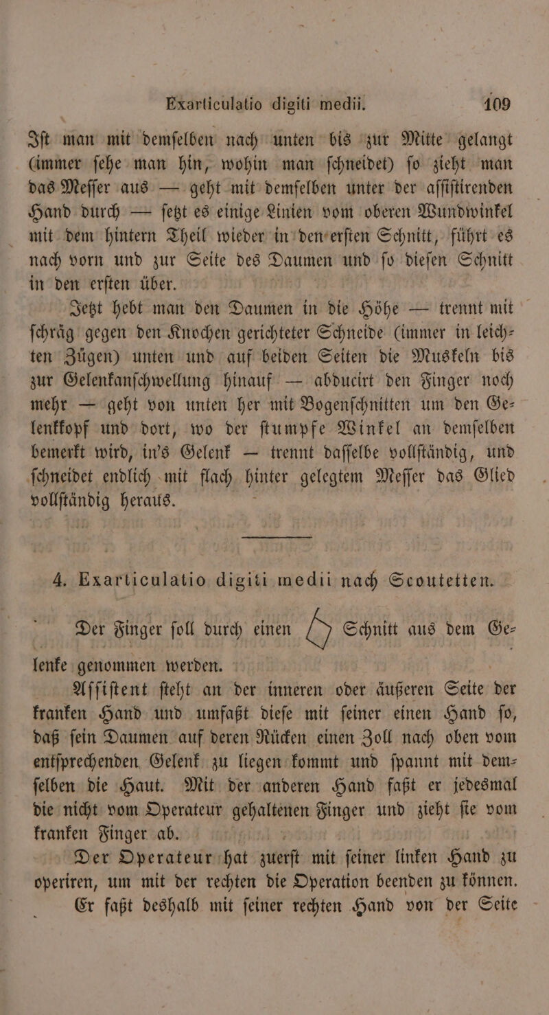 Iſt man mit demſelben nach unten bis zur Mitte gelangt (immer ſehe man hin, wohin man ſchneidet) ſo zieht man das Meſſer aus — geht mit demſelben unter der aſſiſtirenden Hand durch — ſetzt es einige Linien vom oberen Wundwinkel mit dem hintern Theil wieder in den erſten Schnitt, führt es nach vorn und zur Seite des Daumen und ſo dieſen Schnitt in den erſten über. Jetzt hebt man den Daumen in die Höhe — trennt mit ſchraͤg gegen den Knochen gerichteter Schneide (immer in leich— ten Zügen) unten und auf beiden Seiten die Muskeln bis zur Gelenkanſchwellung hinauf — abducirt den Finger noch mehr — geht von unten her mit Bogenſchnitten um den Ge— lenkkopf und dort, wo der ſtumpfe Winkel an demſelben bemerkt wird, in's Gelenk — trennt daſſelbe vollſtändig, und ſchneidet endlich mit flach hier gelegtem Meſſer das Glied 1 heraus. 4. Exarticulatio PR medii nach Scoutetten. Der Finger ſoll durch einen 0 Schnitt aus dem Ge lenke genommen werden. Aſſiſtent ſteht an der inneren oder äußeren Seite ai kranken Hand und umfaßt dieſe mit feiner einen Hand fo, daß ſein Daumen auf deren Rücken einen Zoll nach oben vom entſprechenden Gelenk zu liegen kommt und ſpannt mit dem⸗ ſelben die Haut. Mit der anderen Hand faßt er jedesmal die nicht vom Operateur n Finger und zieht ſie vom kranken Finger ab. Der Operateur hat guet mit ſeiner linken Hand zu operiren, um mit der rechten die Operation beenden zu können. Er faßt deshalb mit ſeiner rechten Hand von der Seite