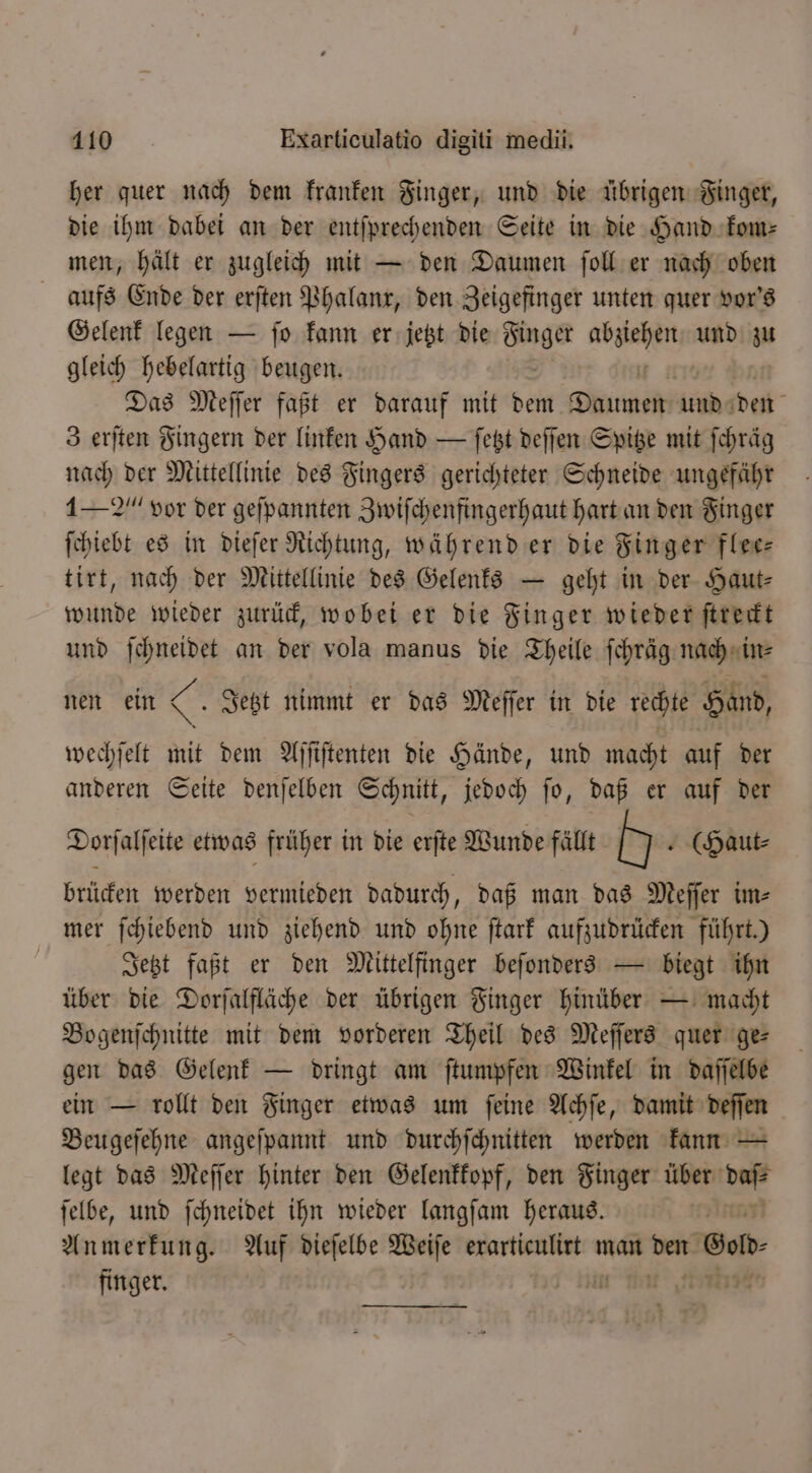 her quer nach dem kranken Finger, und die übrigen Finger, die ihm dabei an der entſprechenden Seite in die Hand kom⸗ men, hält er zugleich mit — den Daumen ſoll er nach oben aufs Ende der erſten Phalanx, den Zeigefinger unten quer vor's Gelenk legen — ſo kann er jetzt die Finger V und zu gleich hebelartig beugen. Das Meſſer faßt er darauf mit dem bei und den 3 erſten Fingern der linken Hand — ſetzt deſſen Spitze mit ſchräg nach der Mittellinie des Fingers gerichteter Schneide ungefähr 1-2“ vor der gefpannten Zwiſchenfingerhaut hart an den Finger ſchiebt es in dieſer Richtung, während er die Finger flee⸗ tirt, nach der Mittellinie des Gelenks — geht in der Haut⸗ wunde wieder zurück, wobei er die Finger wieder ſtreckt und ſchneidet an der vola manus die Theile ſchräg nach in⸗ nen ein &amp; Jetzt nimmt er das Meſſer in die rechte Hand, wechſelt 5 dem Aſſiſtenten die Hände, und macht auf der anderen Seite denſelben Schnitt, jedoch ſo, daß er auf der Dorſalſeite etwas früher in die erſte Wunde fällt N . (Haut- brücken werden vermieden dadurch, daß man das Meſſer im- mer ſchiebend und ziehend und ohne ſtark aufzudrücken führt.) | Jetzt faßt er den Mittelfinger beſonders — biegt ihn über die Dorſalfläche der übrigen Finger hinüber — macht Bogenſchnitte mit dem vorderen Theil des Meſſers quer ge⸗ gen das Gelenk — dringt am ſtumpfen Winkel in daſſelbe ein — rollt den Finger etwas um ſeine Achſe, damit deſſen Beugeſehne angeſpannt und durchſchnitten werden kann — legt das Meſſer hinter den Gelenkkopf, den Finger über nd ſelbe, und ſchneidet ihn wieder langſam heraus. Anmerkung. Auf dieſelbe Weiſe erarticulirt man den God finger. i fint stante