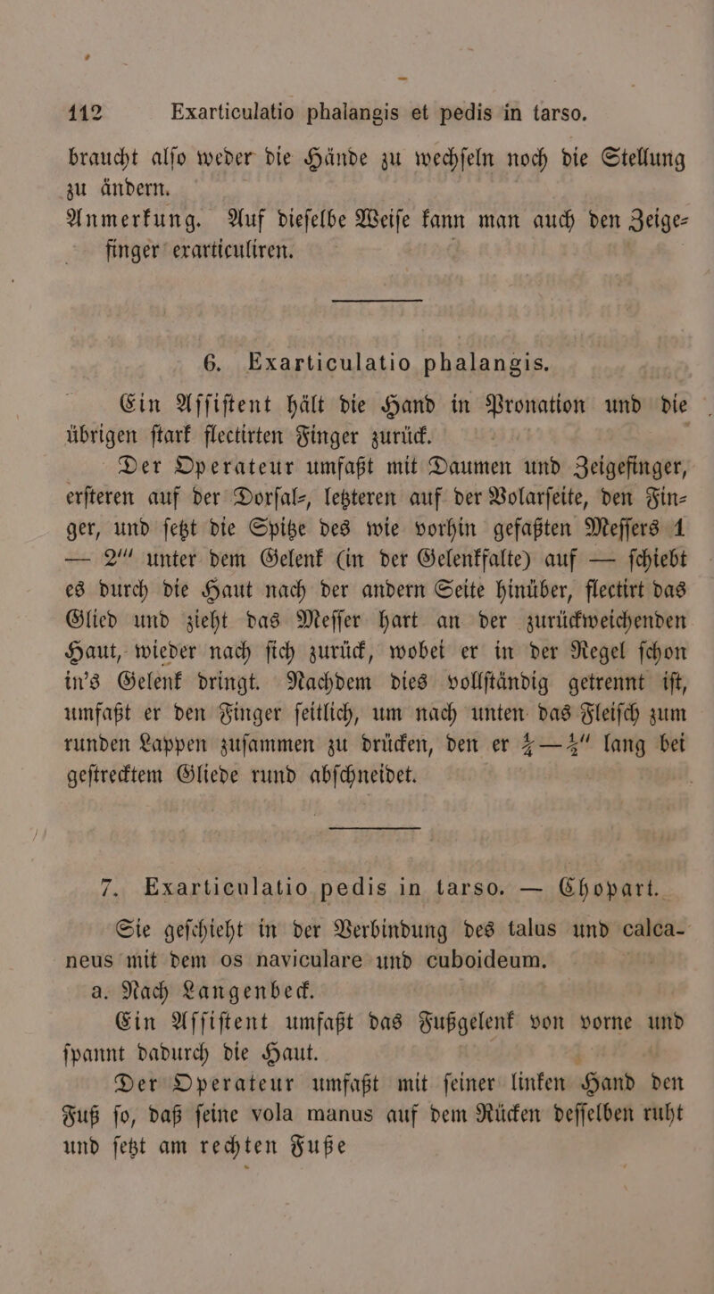 braucht alſo weder die Hände zu wechſeln noch die Stellung zu ändern. Anmerkung. Auf dieſelbe Weiſe kann man auch den Zeige⸗ finger exarticuliren. 6. Exarticulatio phalangis. Ein Affiftent hält die Hand in Pronation und die übrigen ſtark flectirten Finger zurück. Der Operateur umfaßt mit Daumen und Zeigefinger, erfteren auf der Dorſal⸗, letzteren auf der Volarſeite, den Fin- ger, und ſetzt die Spitze des wie vorhin gefaßten Meſſers 1 — 2% unter dem Gelenk (in der Gelenkfalte) auf — ſchiebt es durch die Haut nach der andern Seite hinüber, flectirt das Glied und zieht das Meſſer hart an der zurückweichenden Haut, wieder nach ſich zurück, wobei er in der Regel ſchon in's Gelenk dringt. Nachdem dies vollſtändig getrennt iſt, umfaßt er den Finger ſeitlich, um nach unten das Fleiſch zum runden Lappen zuſammen zu drücken, den er 1 —4“ lang bei geſtrecktem Gliede rund abſchneidet. 7. Exarticulatio pedis in tarso. — Chopart. Sie geſchieht in der Verbindung des talus und calca- neus mit dem os naviculare und cuboideum. | a. Nach Langenbeck. Ein Aſſiſtent umfaßt das Fußgelenk von vorne up) ſpannt dadurch die Haut. Der Operateur umfaßt mit ſeiner linken Hand den Fuß ſo, daß ſeine vola manus auf dem Rücken deſſelben ruht und ſetzt am rechten Fuße