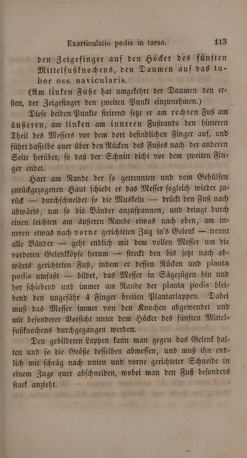 den Zeigefinger auf den Höcker des fünften Mittelfußknochens, den Daumen auf das tu- ber oss. navicularis. (Am linken Fuße hat umgekehrt der Daumen den er ſten, der Zeigefinger den zweiten Punkt einzunehmen.) \ Diefe beiden Punkte firirend fegt er am rechten Fuß am äußeren, am linken am inneren Fußrande den hinteren Theil des Meſſers vor dem dort befindlichen Finger auf, und führt daſſelbe quer über den Rücken des Fußes nach der anderen Seite herüber, ſo a der‘ Schnitt un vor dem zweiten Fin⸗ ger endet. N Hart am Rande der ſo Fremen Adi vom Gehülfen zurückgezogenen Haut ſchiebt er das Meſſer ſogleich wieder zu— rück — durchſchneidet ſo die Muskeln — drückt den Fuß nach abwärts, um ſo die Bänder anzuſpannen, und dringt durch einen leichten am äußeren Rande etwas nach oben, am in— neren etwas nach vorne gerichteten Zug in's Geleuk — trennt alle Bänder — geht endlich mit dem vollen Meſſer um die vorderen Gelenkköpfe herum — ſtreckt den bis jetzt nach ab— wärts gerichteten Fuß, indem er deſſen Rücken und planta pedis umfaßt — bildet, das Meſſer in Sägezügen hin und her ſchiebend und immer am Rande der planta pedis blei⸗ bend den ungefähr 4 Finger breiten Plantarlappen. Dabei muß das Meſſer immer von den Knochen abgewendet und mit beſonderer Vorſicht unter dem Höcker des fünften Mittel- fußknochens durchgegangen werden. Den gebildeten Lappen kann man gegeu das Gelenk hal— ten und fo die Größe deſſelben abmeſſen, und muß ihn end⸗ lich mit ſchräg nach unten und vorne gerichteter Schneide in einem Zuge quer amen wobei man den Fuß i ſtark anzieht.