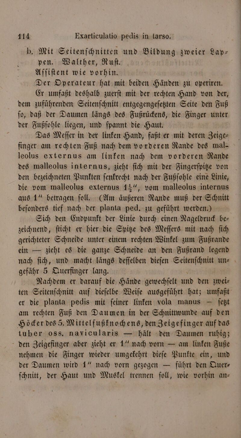 b. Mit Seitenſchnitten und Bildung zweier Lap— pen. Walther, Ruſt. Aſſiſtent wie vorhin. Der Operateur hat mit beiden Handen zu operiren. Er umfaßt deshalb zuerſt mit der rechten Hand von der, dem zuführenden Seitenſchnitt entgegengeſetzten Seite den Fuß ſo, daß der Daumen längs des Fußrückens, die Finger unter der Fußſohle liegen, und ſpannt die Haut. Das Meſſer in der linken Hand, faßt er mit deren Zeige⸗ finger am rechten Fuß nach dem vorderen Rande des mal- leolus externus am linken nach dem vorderen Rande des malleolus internus, zieht ſich mit der Fingerſpitze von den bezeichneten Punkten ſenkrecht nach der Fußſohle eine Linie, die vom walleolus externus 14“, vom malleolus internus aus 1“ betragen ſoll. (Am äußeren Rande muß der Schnitt beſonders tief nach der planta ped. zu geführt werden.) Sich den Endpunkt der Linie durch einen Nageldruck be— zeichnend, ſticht er hier die Spitze des Meſſers mit nach ſich gerichteter Schneide unter einem rechten Winkel zum Fußrande ein — zieht es die ganze Schneide an den Fußrand legend nach ſich, und macht längs deſſelben dieſen Seitenſchnitt un⸗ gefähr 5 Querfinger lang. Nachdem er darauf die Hände gewechſelt und den zwei⸗ ten Seitenſchnitt auf dieſelbe Weiſe ausgeführt hat; umfaßt er die planta pedis mit ſeiner linken vola manus — ſetzt am rechten Fuß den Daumen in der Schnittwunde auf den Höcker des 5. Mittelfußknochens, den Zeigefinger auf das tuber oss. navicularis — hält den Daumen ruhig; den Zeigefinger aber zieht er 1“ nach vorn — am linken Fuße nehmen die Finger wieder umgekehrt dieſe Punkte ein, und der Daumen wird 1“ nach vorn gezogen — führt den Quer- ſchnitt, der Haut und Muskel trennen ſoll, wie vorhin an—