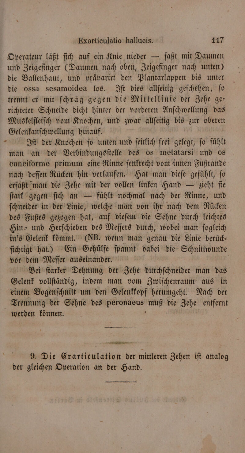 Operateur läßt ſich auf ein Knie nieder — faßt mit Daumen und Zeigefinger (Daumen nach oben, Zeigefinger nach unten) die Ballenhaut, und präparirt den Plantarlappen bis unter die ossa sesamoidea los. ft dies allſeitig geſchehen, jo trennt er mit ſchräg gegen die Mittellinie der Zehe ge— richteter Schneide dicht hinter der vorderen Anſchwellung das Muskelfleiſch vom Knochen, und zwar allſeitig bis zur oberen Gelenkanſchwellung hinauf. 2 Iſt der Knochen ſo unten und ſeitlich N gelegt, fo fühlt man an der Verbindungsſtelle des os metatarsi und os cuneiförme primum eine Rinne ſenkrecht vom innen Fußrande nach deſſen Rücken hin verlaufen. Hat man dieſe gefühlt, ſo erfaßt man die Zehe mit der vollen linken Hand — zieht ſie ſtark gegen ſich an — fühlt nochmal nach der Rinne, und ſchneidet in der Linie, welche man von ihr nach dem Rücken des Fußes gezogen hat, auf dieſem die Sehne durch leichtes Hin⸗ und Herſchieben des Meſſers durch, wobei man ſogleich in's Gelenk kömmt. (NB. wenn man genau die Linie berück⸗ ſichtigt hat.) Ein Gehülfe ſpannt dabei die Schnittwunde vor dem Meſſer auseinander. | Bei ftarfer Dehnung der Zehe durchſchneidet man das Gelenk vollſtändig, indem man vom Zwiſchenraum aus in einem Bogenſchnitt um den Gelenkkopf herumgeht. Nach der Trennung der Sehne des peronaeus muß die Zehe entfernt werden können. 8 4 RETTET 9. Die Exarticulation der mittleren Zehen iſt analog der gleichen Operation an der Hand.