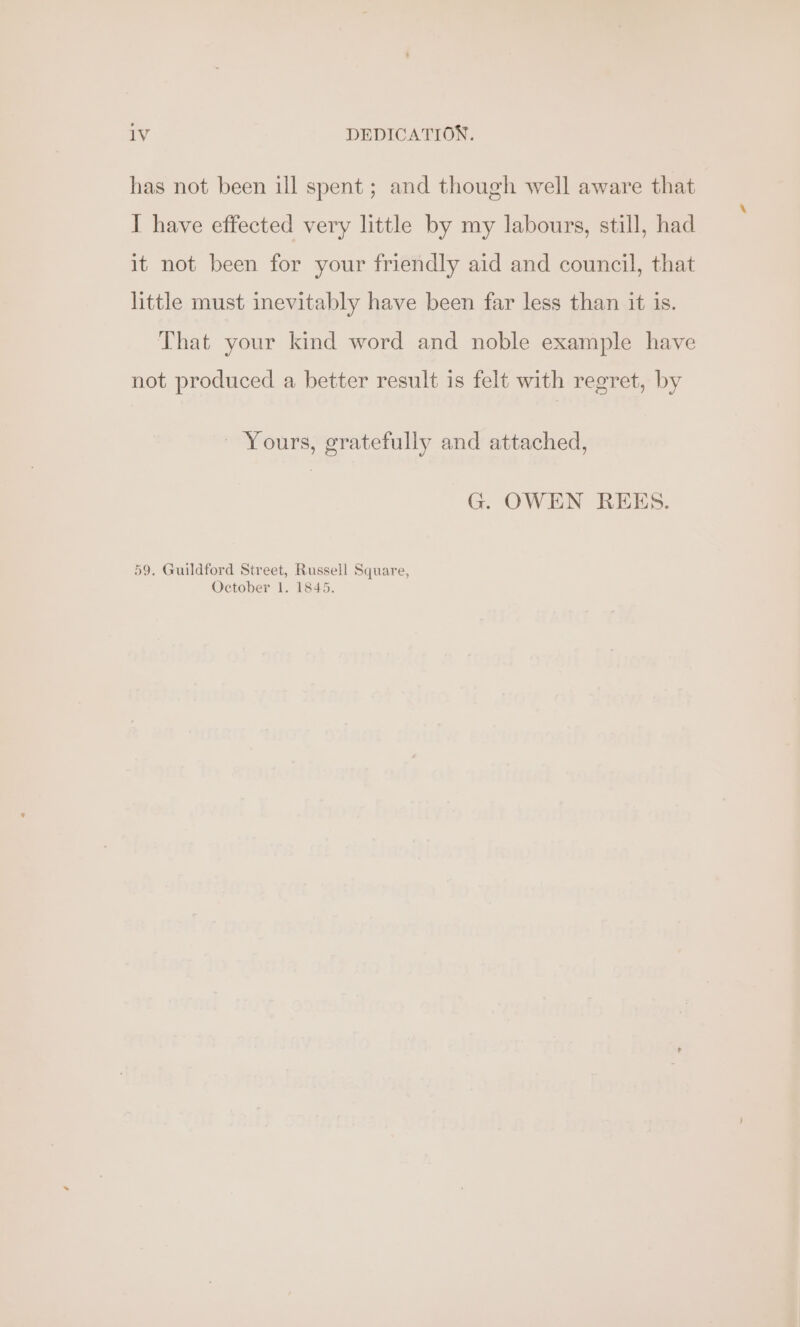 1V DEDICATION. has not been ill spent; and though well aware that I have effected very little by my labours, still, had it not been for your friendly aid and council, that little must inevitably have been far less than it is. That your kind word and noble example have not produced a better result is felt with regret, by ~ Yours, gratefully and attached, G. OWEN REES. 59, Guildford Street, Russell Square, October 1. 1845.