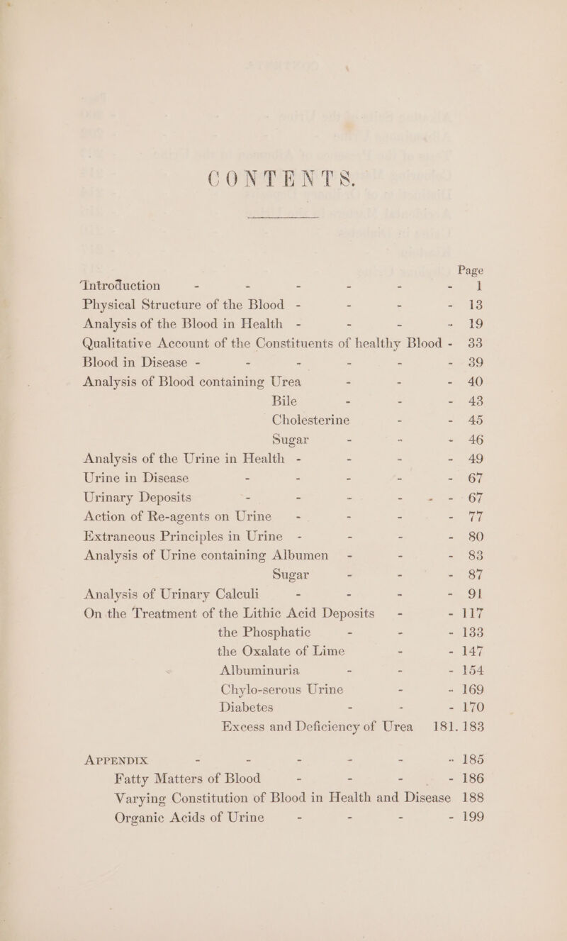 CONTENTS. ‘Introduction - - “ - Physical Structure of the Blood - . Analysis of the Blood in Health - - Blood in Disease - - -— - Analysis of Blood containing Urea - Bile - - Cholesterine Sugar - Analysis of the Urine in Health - - Urine in Disease - - - Urinary Deposits - - ~ Action of Re-agents on Urine - = Extraneous Principles in Urine - - Analysis of Urine containing Albumen - Sugar - Analysis of Urinary Caleuli - - On the Treatment of the Lithic Acid Deposits the Phosphatic - the Oxalate of Lime Albuminuria - Chylo-serous Urine Diabetes - APPENDIX. - - - - Fatty Matters of Blood - - - 43 117 133 147 154 170 183 Organic Acids of Urine - - 186 188 19s