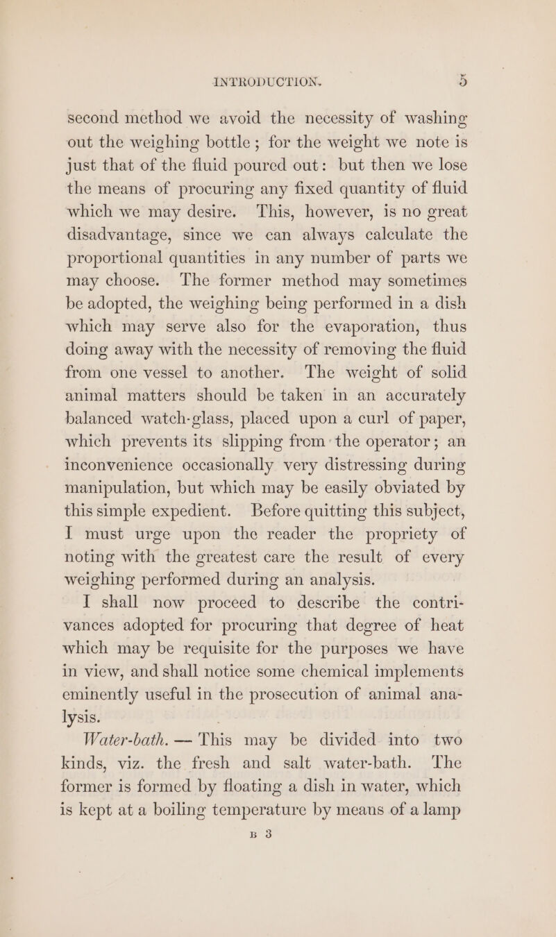 second method we avoid the necessity of washing out the weighing bottle; for the weight we note is just that of the fluid poured out: but then we lose the means of procuring any fixed quantity of fluid which we may desire. This, however, is no great disadvantage, since we can always calculate the proportional quantities in any number of parts we may choose. The former method may sometimes be adopted, the weighing being performed in a dish which may serve also for the evaporation, thus doing away with the necessity of removing the fluid from one vessel to another. The weight of solid animal matters should be taken in an accurately balanced watch-glass, placed upon a curl of paper, which prevents its slippmg fromthe operator; an inconvenience occasionally very distressing during manipulation, but which may be easily obviated by this simple expedient. Before quitting this subject, I must urge upon the reader the propriety of noting with the greatest care the result. of every weighing performed during an analysis. I shall now proceed to describe the contri- vances adopted for procuring that degree of heat which may be requisite for the purposes we have in view, and shall notice some chemical implements eminently useful in the prosecution of animal ana- lysis. : ) Water-bath. — This may be divided into two kinds, viz. the fresh and salt water-bath. The former is formed by floating a dish in water, which is kept at a boiling temperature by means of a lamp B 3