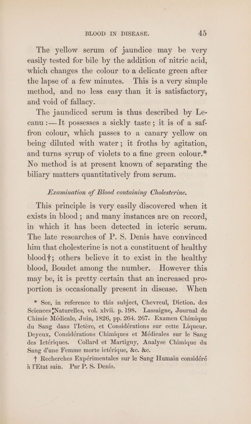 The yellow serum of jaundice may be very easily tested for bile by the addition of nitric acid, which changes the colour to a delicate green after the lapse of a few minutes. This is a very simple method, and no less easy than it is satisfactory, and void of fallacy. The jaundiced serum is thus described by Le- canu :—It possesses a sickly taste; it 1s of a saf- fron colour, which passes to a canary yellow on being diluted with water; it froths by agitation, and turns syrup of violets to a fine green colour.* No method is at present known of separating the biliary matters quantitatively from serum. Examination of Blood containing Cholesterine. This principle is very easily discovered when it exists in blood ; and many instances are on record, in which it has been detected in icteric serum. The late researches of P. 8. Denis have convinced him that cholesterine is not a constituent of healthy bloodt; others believe it to exist in the healthy blood, Boudet among the number. However this may be, it is pretty certain that an increased pro- portion is occasionally present in disease. When * See, in reference to this subject, Chevreul, Diction. des Sciences fNaturelles, vol. xlvii. p. 198. Lassaigne, Journal de Chimie Médicale, Juin, 1826, pp. 264. 267. Examen Chimique du Sang dans l’Ictére, et Considérations sur cette Liqueur. Deyeux, Considérations Chimiques et Médicales sur le Sang des Ictériques. Collard et Martigny, Analyse Chimique du Sang d’une Femme morte ictérique, &amp;c. &amp;c. + Recherches Expérimentales sur le Sang Humain considéré 4 Etat sain. Par P. 8. Denis.