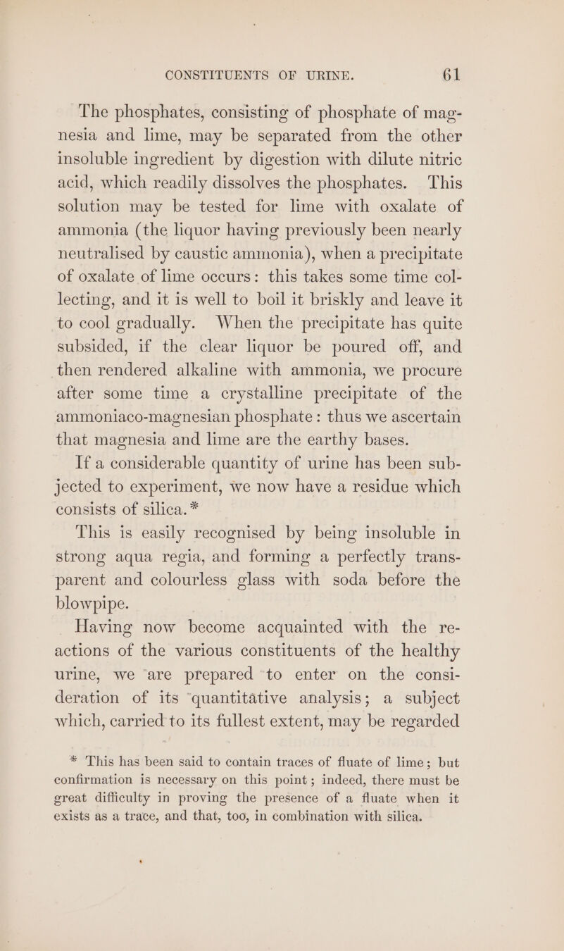 The phosphates, consisting of phosphate of mag- nesia and lime, may be separated from the other insoluble ingredient by digestion with dilute nitric acid, which readily dissolves the phosphates. This solution may be tested for lime with oxalate of ammonia (the liquor having previously been nearly neutralised by caustic ammonia), when a precipitate of oxalate of lime occurs: this takes some time col- lecting, and it is well to boil it briskly and leave it to cool gradually. When the precipitate has quite subsided, if the clear liquor be poured off, and then rendered alkaline with ammonia, we procure after some time a crystalline precipitate of the ammoniaco-magnesian phosphate: thus we ascertain that magnesia and lime are the earthy bases. If a considerable quantity of urine has been sub- jected to experiment, we now have a residue which consists of silica.* This is easily recognised by being insoluble in strong aqua regia, and forming a perfectly trans- parent and colourless glass with soda before the blowpipe. Having now become acquainted with the re- actions of the various constituents of the healthy urine, we ‘are prepared to enter on the consi- deration of its ‘quantitative analysis; a subject which, carried to its fullest extent, may be regarded * 'This has been said to contain traces of fluate of lime; but confirmation is necessary on this point; indeed, there must be great difficulty in proving the presence of a fluate when it exists as a trace, and that, too, in combination with silica.