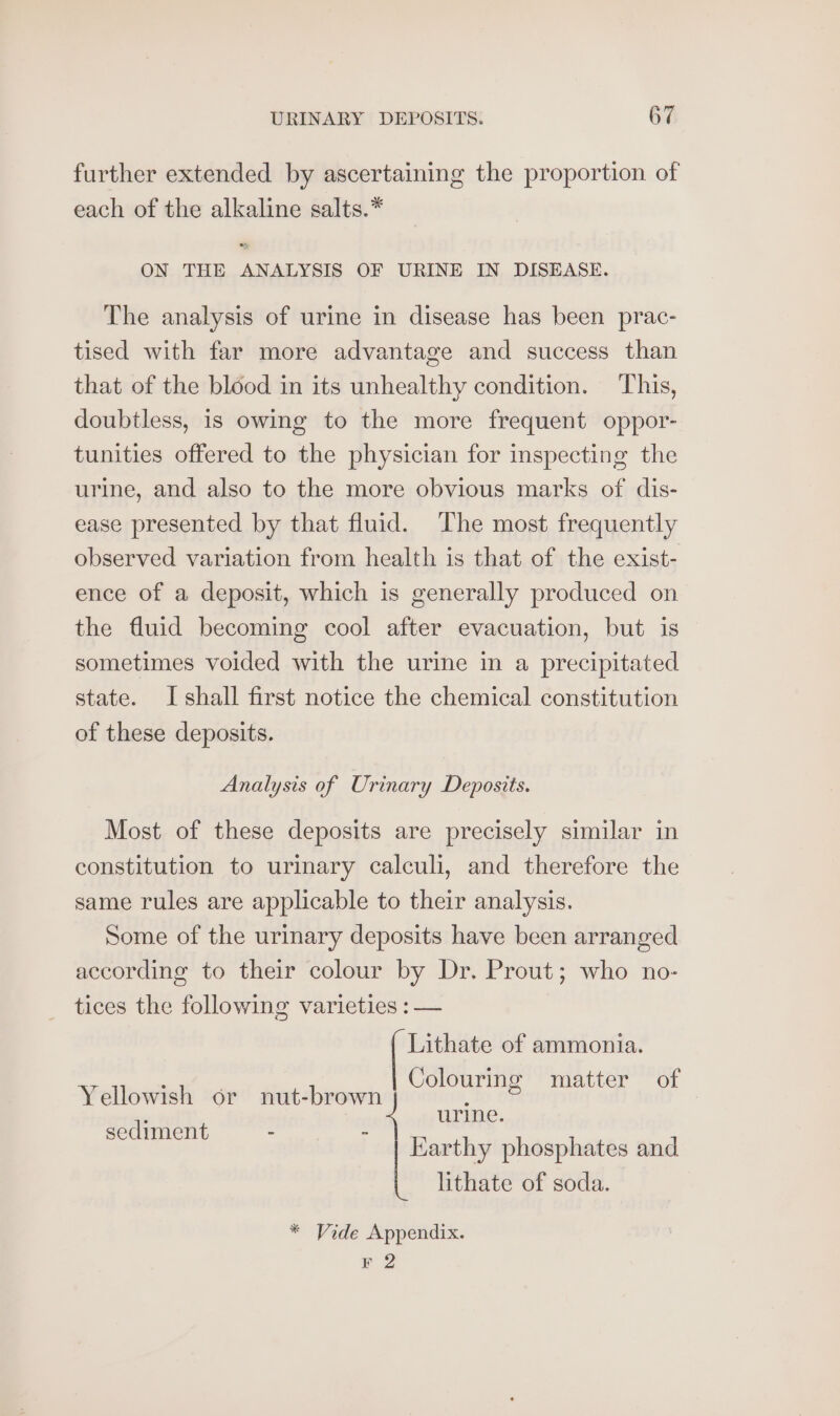 further extended by ascertaining the proportion of each of the alkaline salts.* ON THE ANALYSIS OF URINE IN DISEASE. The analysis of urine in disease has been prac- tised with far more advantage and success than that of the blood in its unhealthy condition. This, doubtless, is owing to the more frequent oppor- tunities offered to the physician for inspecting the urine, and also to the more obvious marks of dis- ease presented by that fluid. ‘The most frequently observed variation from health is that of the exist- ence of a deposit, which is generally produced on the fluid becoming cool after evacuation, but is sometimes voided with the urine in a precipitated state. Ishall first notice the chemical constitution of these deposits. Analysis of Urinary Deposits. Most of these deposits are precisely similar in constitution to urinary calculi, and therefore the same rules are applicable to their analysis. Some of the urinary deposits have been arranged according to their colour by Dr. Prout; who no- tices the following varieties : — | Lithate of ammonia. Colouring matter of urine. | Earthy phosphates and lithate of soda. Yellowish or nut-brown sediment - * Vide Appendix. F 2