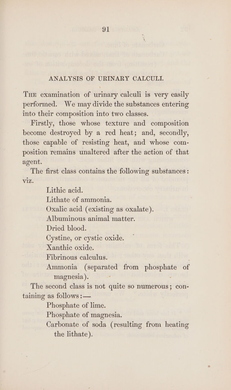 ANALYSIS OF URINARY CALCULI. THE examination of urinary calculi is very easily performed. We may divide the substances entering into their composition into two classes. Firstly, those whose texture and composition become destroyed by a red heat; and, secondly, those capable of resisting heat, and whose com- position remains unaltered after the action of that agent. The first class contains the following substances : viz. Lithic acid. Lithate of ammonia. Oxalic acid (existing as oxalate). Albuminous animal matter. Dried blood. Cystine, or cystic oxide. Xanthic oxide. Fibrinous calculus. Ammonia (separated from phosphate of magnesia). The second class is not quite so numerous; con- taining as follows :— Phosphate of lime. Phosphate of magnesia. Carbonate of soda (resulting from heating the lithate).