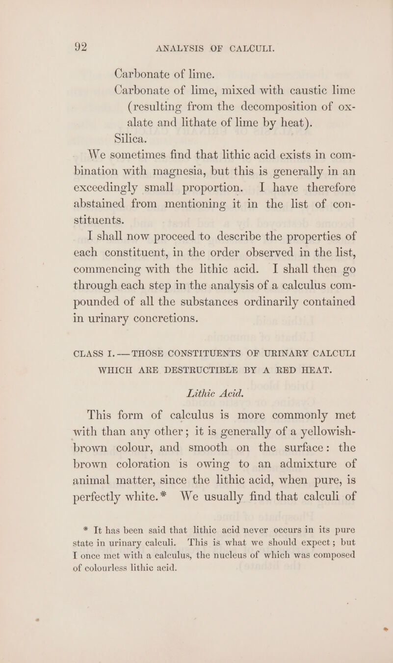 Carbonate of lime. Carbonate of lime, mixed with caustic lime (resulting from the decomposition of ox- alate and lithate of lime by heat). Silica. We sometimes find that lithic acid exists in com- bination with magnesia, but this is generally in an exceedingly small proportion. I have therefore abstained from mentioning it in the list of con- stituents. I shall now proceed to describe the properties of each constituent, in the order observed in the list, commencing with the lithic acid. I shall then go through each step in the analysis of a calculus com- pounded of all the substances ordinarily contained in urinary concretions. CLASS I.-—THOSE CONSTITUENTS OF URINARY CALCULI WHICH ARE DESTRUCTIBLE BY A RED HEAT. Lithie Acid. This form of calculus is more commonly met with than any other; it is generally of a yellowish- brown colour, and smooth on the surface: the brown coloration is owing to an admixture of animal matter, since the lithic acid, when pure, is perfectly white.* We usually find that calculi of * Tt has been said that lithic acid never occurs in its pure state in urinary calculi. This is what we should expect; but IT once met with a calculus, the nucleus of which was composed of colourless lithic acid.