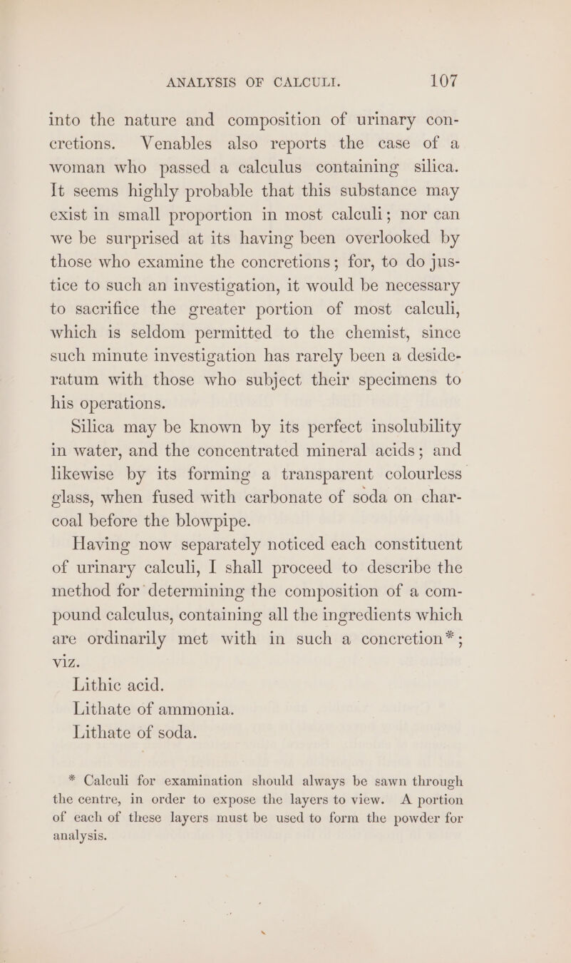 into the nature and composition of urimary con- cretions. Venables also reports the case of a woman who passed a calculus containing silica. It seems highly probable that this substance may exist in small proportion in most calculi; nor can we be surprised at its having been overlooked by those who examine the concretions; for, to do jus- tice to such an investigation, it would be necessary to sacrifice the greater portion of most calculi, which is seldom permitted to the chemist, since such minute investigation has rarely been a deside- ratum with those who subject their specimens to his operations. Silica may be known by its perfect insolubility in water, and the concentrated mineral acids; and likewise by its forming a transparent colourless: glass, when fused with carbonate of soda on char- coal before the blowpipe. Having now separately noticed each constituent of urinary calculi, I shall proceed to describe the method for determining the composition of a com- pound calculus, containing all the ingredients which are ordinarily met with in such a concretion® ; Viz. Lithic acid. Lithate of ammonia. Lithate of soda. * Calculi for examination should always be sawn through the centre, in order to expose the layers to view. A portion of each of these layers must be used to form the powder for analysis.