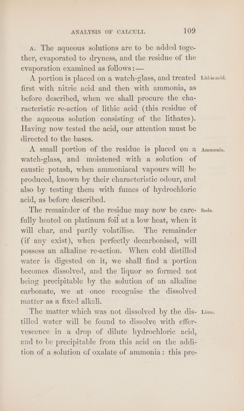 A. The aqueous solutions are to be added toge- ther, evaporated to dryness, and the residue of the evaporation examined as follows : — A portion is placed on a watch-glass, and treated first with nitric acid and then with ammonia, as before described, when we shall procure the cha- racteristic re-action of lithic acid (this residue of the aqueous solution consisting of the lithates). Having now tested the acid, our attention must be directed to the bases. A small portion of the residue is placed on a watch-glass, and moistened with a solution of caustic potash, when ammoniacal vapours will be produced, known by their characteristic odour, and also by testing them with fumes of hydrochloric acid, as before described. The remainder of the residue may now be care- fully heated on platinum foil at a low heat, when it will char, and parily volatilise. The remainder (if any exist), when perfectly decarbonised, will possess an alkaline re-action. When cold distilled water is digested on it, we shall find a portion becomes dissolved, and the liquor so formed not being precipitable by the solution of an alkaline carbonate, we at once recognise the dissolved matter as a fixed alkali. tilled water will be found to dissolve with effer- vescence in a drop of dilute hydrochloric acid, and to be precipitable from this acid on the addi- tion of a solution cf oxalate of ammonia: this pre- Lithicacid. Ammonia. Soda.