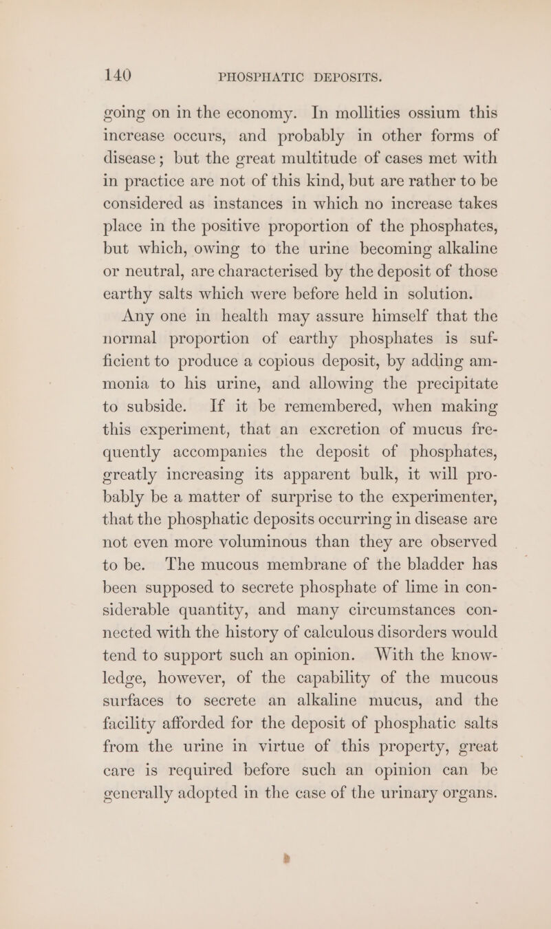 going on in the economy. In mollities ossium this increase occurs, and probably in other forms of disease; but the great multitude of cases met with in practice are not of this kind, but are rather to be considered as instances in which no increase takes place in the positive proportion of the phosphates, but which, owing to the urine becoming alkaline or neutral, are characterised by the deposit of those earthy salts which were before held in solution. Any one in health may assure himself that the normal proportion of earthy phosphates is suf- ficient to produce a copious deposit, by adding am- monia to his urine, and allowing the precipitate to subside. If it be remembered, when making this experiment, that an excretion of mucus fre- quently accompanies the deposit of phosphates, ereatly increasing its apparent bulk, it will pro- bably be a matter of surprise to the experimenter, that the phosphatic deposits occurring in disease are not even more voluminous than they are observed to be. The mucous membrane of the bladder has been supposed to secrete phosphate of lime in con- siderable quantity, and many circumstances con- nected with the history of calculous disorders would tend to support such an opinion. With the know- ledge, however, of the capability of the mucous surfaces to secrete an alkaline mucus, and the facility afforded for the deposit of phosphatic salts from the urine in virtue of this property, great care is required before such an opinion can be generally adopted in the case of the urinary organs.