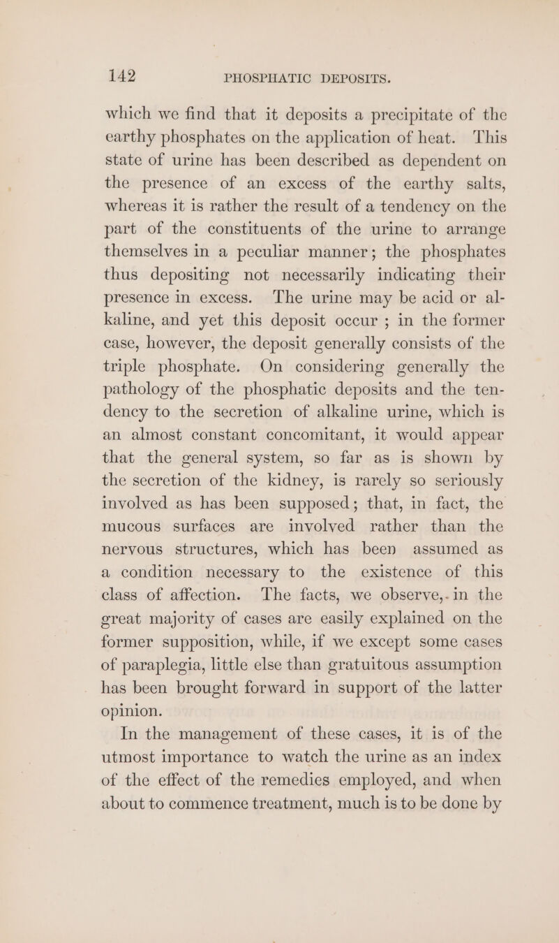 which we find that it deposits a precipitate of the earthy phosphates on the application of heat. This state of urine has been described as dependent on the presence of an excess of the earthy salts, whereas it is rather the result of a tendency on the part of the constituents of the urine to arrange themselves in a peculiar manner; the phosphates thus depositing not necessarily indicating their presence in excess. ‘The urie may be acid or al- kaline, and yet this deposit occur ; in the former case, however, the deposit generally consists of the triple phosphate. On considering generally the pathology of the phosphatic deposits and the ten- dency to the secretion of alkaline urine, which is an almost constant concomitant, it would appear that the general system, so far as is shown by the secretion of the kidney, is rarely so seriously involved as has been supposed; that, in fact, the mucous surfaces are involved rather than the nervous structures, which has been assumed as a condition necessary to the existence of this class of affection. The facts, we observe,-in the great majority of cases are easily explained on the former supposition, while, if we except some cases of paraplegia, little else than gratuitous assumption has been brought forward in support of the latter opinion. In the management of these cases, it 1s of the utmost importance to watch the urine as an index of the effect of the remedies employed, and when about to commence treatment, much is to be done by