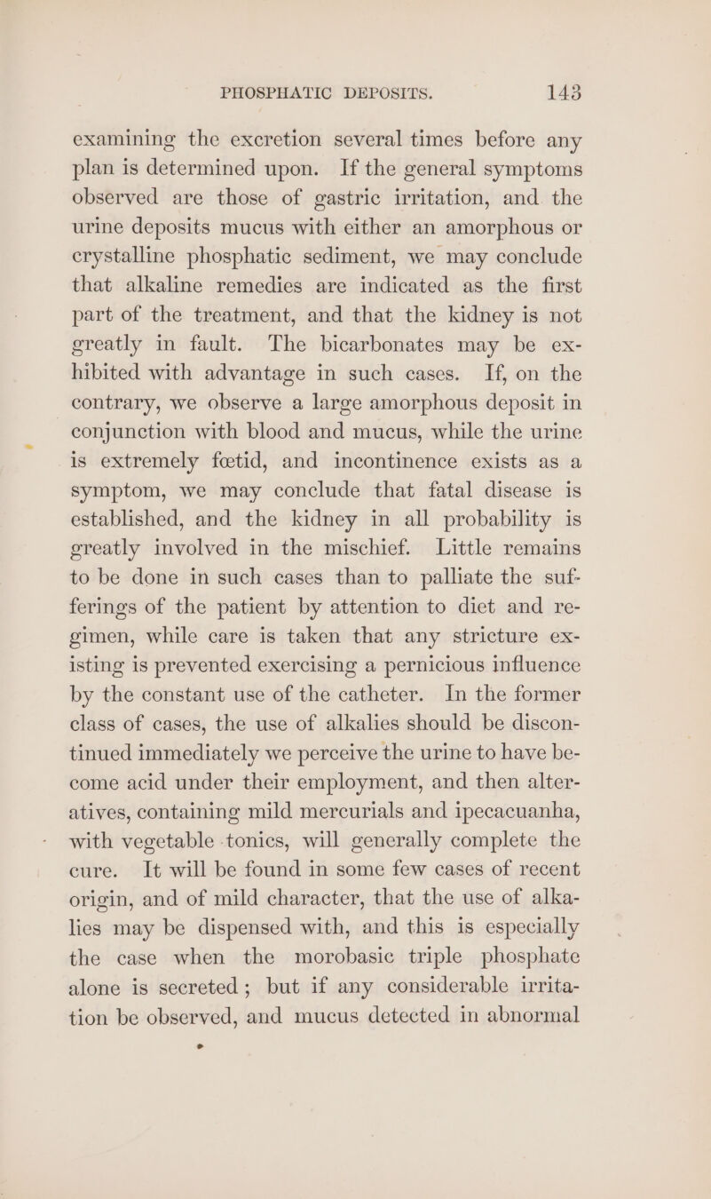 examining the excretion several times before any plan is determined upon. If the general symptoms observed are those of gastric irritation, and. the urine deposits mucus with either an amorphous or crystalline phosphatic sediment, we may conclude that alkaline remedies are indicated as the first part of the treatment, and that the kidney is not greatly in fault. The bicarbonates may be ex- hibited with advantage in such cases. If, on the contrary, we observe a large amorphous deposit in conjunction with blood and mucus, while the urine is extremely fcetid, and incontinence exists as a symptom, we may conclude that fatal disease is established, and the kidney in all probability is greatly involved in the mischief. Little remains to be done in such cases than to palliate the suf- ferings of the patient by attention to diet and re- gimen, while care is taken that any stricture ex- isting is prevented exercising a pernicious influence by the constant use of the catheter. In the former class of cases, the use of alkalies should be discon- tinued immediately we perceive the urine to have be- come acid under their employment, and then alter- atives, containing mild mercurials and ipecacuanha, with vegetable tonics, will generally complete the cure. It will be found in some few cases of recent origin, and of mild character, that the use of alka- lies may be dispensed with, and this is especially the case when the morobasic triple phosphate alone is secreted; but if any considerable irrita- tion be observed, and mucus detected in abnormal id