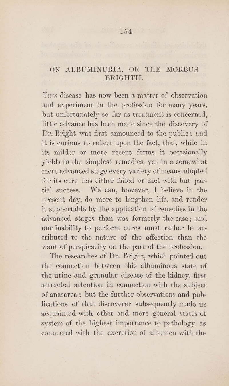 ON ALBUMINURIA, OR THE MORBUS BRIGHTII. Tris disease has now been a matter of observation and experiment to the profession for many years, but unfortunately so far as treatment is concerned, little advance has been made since the discovery of Dr. Bright was first announced to the public; and it is curious to reflect upon the fact, that, while in its milder or more recent forms it occasionally yields to the simplest remedies, yet in a somewhat more advanced stage every variety of means adopted for its cure has either failed or met with but par- tial success. We can, however, I believe in the present day, do more to lengthen life, and render it supportable by the application of remedies in the advanced stages than was formerly the case; and our inability to perform cures must rather be at- tributed to the nature of the affection than the want of perspicacity on the part of the profession. The researches of Dr. Bright, which pointed out the connection between this albuminous state of the urine and granular disease of the kidney, first attracted attention in connection with the subject of anasarca ; but the further observations and pub- lications of that discoverer subsequently made us acquainted with other and more general states of system of the highest importance to pathology, as connected with the excretion of albumen with the