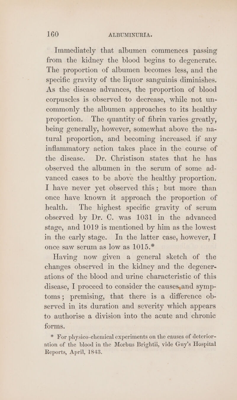 Immediately that albumen commences passing from the kidney the blood begins to degenerate. The proportion of albumen becomes less, and the specific gravity of the liquor sanguinis diminishes. As the disease advances, the proportion of blood corpuscles is observed to decrease, while not un- commonly the albumen approaches to its healthy proportion. The quantity of fibrin varies greatly, being generally, however, somewhat above the na- tural proportion, and becoming increased. if any inflammatory action takes place in the course of the disease. Dr. Christison states that he has observed the albumen in the serum of some ad- vanced cases to be above the healthy proportion. I have never yet observed this; but more than once have known it approach the proportion of health. The highest specific gravity of serum observed by Dr. C. was 1031 in the advanced stage, and 1019 is mentioned by him as the lowest in the early stage. In the latter case, however, I once saw serum as low as 1015.” Having now given a general sketch of the changes observed in the kidney and the degener- ations of the blood and urine characteristic of this disease, I proceed to consider the causes,and symp- toms; premising, that there is a difference ob- served in its duration and severity which appears to authorise a division into the acute and chronic forms. * For physico-chemical experiments on the causes of deterior- ation of the blood in the Morbus Brightii, vide Guy’s Hospital Reports, April, 1843.