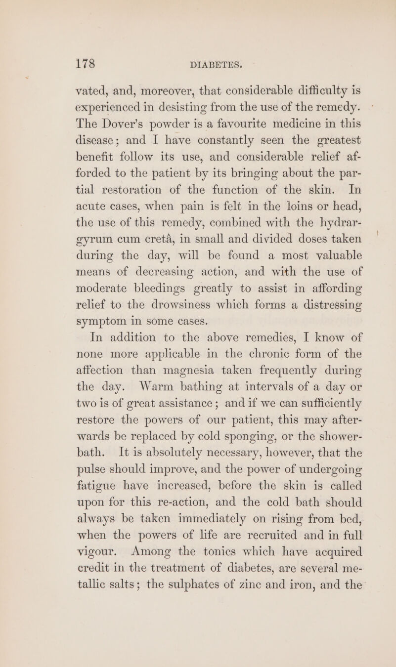 vated, and, moreover, that considerable difficulty is experienced in desisting from the use of the remedy. The Dover’s powder is a favourite medicine in this disease; and I have constantly seen the greatest benefit follow its use, and considerable relief af- forded to the patient by its bringing about the par- tial restoration of the function of the skin. In acute cases, when pain is felt in the loins or head, the use of this remedy, combined with the hydrar- eyrum cum creté, in small and divided doses taken during the day, will be found a most valuable means of decreasing action, and with the use of moderate bleedings greatly to assist in affording relief to the drowsiness which forms a distressing symptom in some cases. In addition to the above remedies, I know of none more applicable in the chronic form of the affection than magnesia taken frequently during the day. Warm bathing at intervals of a day or two is of great assistance; and if we can sufficiently restore the powers of our patient, this may after- wards be replaced by cold sponging, or the shower- bath. It is absolutely necessary, however, that the pulse should improve, and the power of undergoing fatigue have increased, before the skin is called upon for this re-action, and the cold bath should always be taken immediately on rising from bed, when the powers of life are recruited and in full vigour. Among the tonics which have acquired credit in the treatment of diabetes, are several me- tallic salts; the sulphates of zinc and iron, and the’
