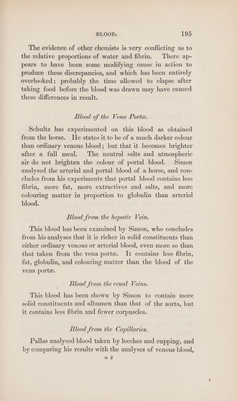 The evidence of other chemists is very conflicting as to the relative proportions of water and fibrin. There ap- pears to have been some modifying cause in action to produce these discrepancies, and which has been entirely overlooked; probably the time allowed to elapse after taking food before the blood was drawn may have caused these differences in result. Blood of the Vena Porte. Schultz has experimented on this blood as obtained from the horse. He states it to be of a much darker colour than ordinary venous blood; but that it becomes brighter after a full meal. The neutral salts and atmospheric air do not brighten the colour of portal blood. Simon analysed the arterial and portal blood of a horse, and con- cludes from his experiments that portal blood contains less fibrin, more fat, more extractives and salts, and more colouring matter in proportion to globulin than arterial blood. Blood from the hepatic Vein. This blood has been examined by Simon, who concludes from his analyses that it is richer in solid constituents than either ordinary venous or arterial blood, even more so than that taken from the vena porte. It contains less fibrin, fat, globulin, and colouring matter than the blood of the vena porte. Blood from the renal Veins. This blood has been shown by Simon to contain more solid constituents and albumen than that of the aorta, but it contains less fibrin and fewer corpuscles. Blood from the Capillaries. Pallas analysed blood taken by leeches and cupping, and by comparing his results with the analyses of venous blood, 02