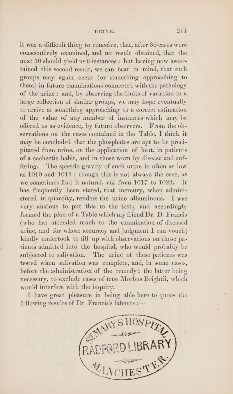 ‘it was a difficult thing to conceive, that, after 30 cases were consecutively examined, and no result obtained, that the next 30 should yield us 6 instances: but having now ascer- tained this second result, we can bear in mind, that such groups may again occur (or something approaching to them) in future examinations connected with the pathology of the urine: and, by observing the limits of variation in a large collection of similar groups, we may hope eventually to arrive at something approaching to a correct estimation of the value of any number of instances which may be offered us as evidence, by future observers. From the ob- servations on the cases contained in the Table, I think it may be concluded that the phosphates are apt to be preci- pitated from urine, on the application of heat, in patients of a cachectic habit, and in those worn by disease and suf- fering. ‘The specific gravity of such urine is often as low as 1010 and 1012: though this is not always the case, as we sometimes find it natural, viz. from 1017 to 1022. It has frequently been stated, that mercury, when admini- stered in quantity, renders the urine albuminous. I was very anxious to put this to the test; and accordingly formed the plan of a Table which my friend Dr. D. Francis (who has attended much to the examination of diseased urine, and for whose accuracy and judgment I can vouch) kindly undertook to fill up with observations on those pa- tients admitted into the hospital, who would probably be subjected to salivation. The urine of these patients was tested when salivation was complete, and, in some cases, before the administration of the remedy; the latter being necessary, to exclude cases of true Morbus Brightu, which would interfere with the inquiry. I have great pleasure in being able here to quote the following ae of Dr. Francis’s tins. —