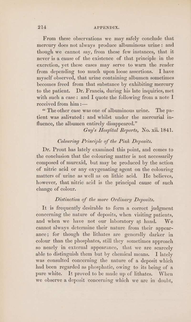 From these observations we may safely conclude that mercury does not always produce albuminous urine: and though we cannot say, from these few instances, that it never is a cause of the existence of that principle in the excretion, yet these cases may serve to warn the reader from depending too much upon loose assertions. I have myself observed, that urine containing albumen sometimes becomes freed from that substance by exhibiting mercury to the patient. Dr. Francis, during his late inquiries, met with such a case: and I quote the following from a note I received from him :— ‘“* The other case was one of albuminous urine. ‘The pa- tient was salivated: and whilst under the mercurial in- fluence, the albumen entirely disappeared.” Guy's Hospital Reports, No. xi. 1841. Colouring Principle of the Pink Deposits. Dr. Prout has lately examined this point, and comes to the conclusion that the colouring matter is not necessarily composed of murexid, but may be produced by the action of nitric acid or any oxygenating agent on the colouring matters of urine as well as on lithic acid. He believes, however, that nitric acid is the principal cause of such change of colour. Distinction of the more Ordinary Deposits. It is frequently desirable to form a correct judgment concerning the nature of deposits, when visiting patients, and when we have not our laboratory at hand. We cannot always determine their nature from their appear- ance; for though the lithates are generally darker in colour than the phosphates, still they sometimes approach so nearly in external appearance, that we are scarcely able to distinguish them but by chemical means. I lately was consulted concerning the nature of a deposit which had been regarded as phosphatic, owing to its being of a pure white. It proved to be made up of lithates. When we observe a deposit concerning which we are in doubt,
