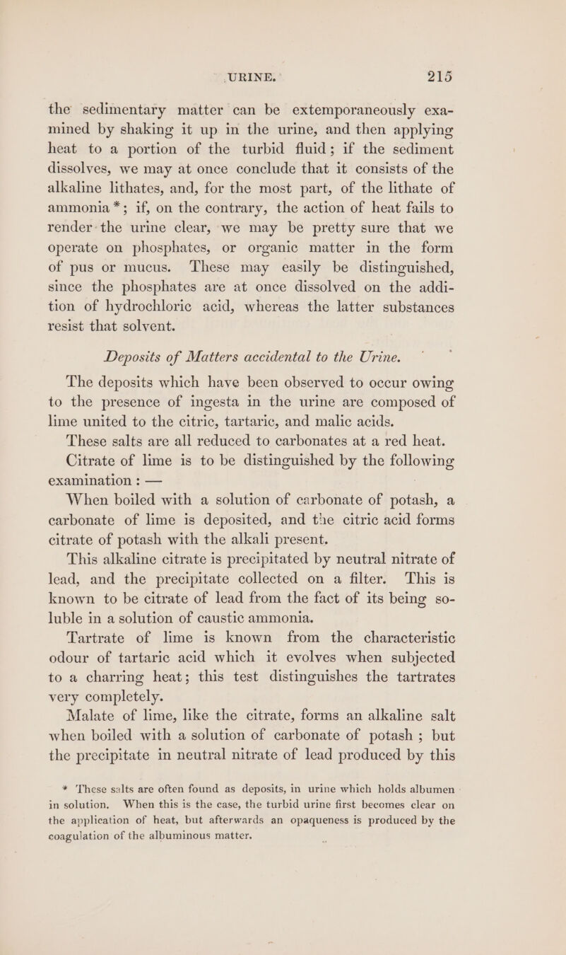 the sedimentary matter can be extemporaneously exa- mined by shaking it up in the urine, and then applying heat to a portion of the turbid fluid; if the sediment dissolves, we may at once conclude that it consists of the alkaline lithates, and, for the most part, of the lithate of ammonia *; if, on the contrary, the action of heat fails to render: the urine clear, we may be pretty sure that we operate on phosphates, or organic matter in the form of pus or mucus. These may easily be distinguished, since the phosphates are at once dissolved on the addi- tion of hydrochloric acid, whereas the latter substances resist that solvent. Deposits of Matters accidental to the Urine. The deposits which have been observed to occur owing to the presence of ingesta in the urine are composed of lime united to the citric, tartaric, and malic acids. These salts are all reduced to carbonates at a red heat. Citrate of lime is to be distinguished by the ere examination : When boiled Absit a solution of carbonate of potash, a carbonate of lime is deposited, and the citric acid forms citrate of potash with the alkali present. This alkaline citrate is precipitated by neutral nitrate of lead, and the precipitate collected on a filter. This is known to be citrate of lead from the fact of its being so- luble in a solution of caustic ammonia. Tartrate of lime is known from the characteristic odour of tartaric acid which it evolves when subjected to a charring heat; this test distinguishes the tartrates very completely. Malate of lime, like the citrate, forms an alkaline salt when boiled with a solution of carbonate of potash ; but the precipitate in neutral nitrate of lead produced by this * These salts are often found as deposits, in urine which holds albumen in solution. When this is the case, the turbid urine first becomes clear on the application of heat, but afterwards an opaqueness is produced by the coagulation of the albuminous matter,