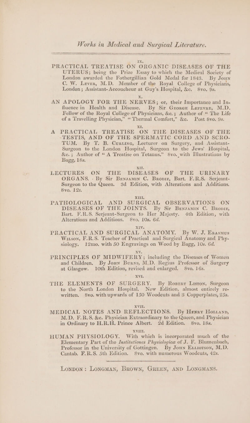 Works in Medical and Surgical Literature. 1X, PRACTICAL TREATISE ON ORGANIC DISEASES OF THE UTERUS; being the Prize Essay to which the Medical Society of London awarded the Fothergillian Gold Medal for 1843. By Joun C. W. Lever, M.D. Member of the Royal College of Physicians, London; Assistant-Accoucheur at Guy’s Hospital, &amp;c. 8vo. 9s. X. AN APOLOGY FOR THE NERVES; or, their Importance and In- fluence in Health and Disease. By Sir Grorce Lerrvre, M.D. Fellow of the Royal College of Physicians, &amp;c.; Author of “ The Life of a Travelling Physician,” “Thermal Comfort,” &amp;c. Post 8vo. 9s. XI. A PRACTICAL TREATISE ON THE DISEASES OF THE TESTIS, AND OF THE SPERMATIC CORD AND SCRO- TUM. By T. B. Curuine, Lecturer on Surgery, and Assistant- Surgeon to the London Hospital, Surgeon to the Jews’ Hospital, &amp;c.; Author of “ A Treatise on Tetanus.” 8vo. with Illustrations by Bagg, 18s. oOo? XII. LECTURES ON THE DISEASES OF THE URINARY ORGANS. . By Sir Bensamin C. Bropir, Bart. F.R.S. Serjeant- Surgeon to the Queen. 3d Edition, with Alterations and Additions. 8vo. 12s. XIII. PATHOLOGICAL AND SURGICAL OBSERVATIONS ON DISEASES OF THE JOINTS. By Sir Bensamin C. Bronte, Bart. F.R.S. Serjeant-Surgeon to Her Majesty. 4th Edition, with _ Alterations and Additions. 8vo. LOs. 6d. XIV. PRACTICAL AND SURGICAL ANATOMY. By W. J. Erasmus Wixson, F.R.S. Teacher of Practical and Surgical Anatomy and Phy- siology. 12mo. with 50 Engravings on Wood by Bagg, 10s. 6d. XV. PRINCIPLES OF MIDWIFERY;; including the Diseases of Women and Children. By Jonny Burns, M.D. Regius Professor of Surgery at Glasgow. 10th Edition, revised and enlarged. 8vo. 16s. XVI. THE ELEMENTS OF SURGERY. By Roserr Lisron, Surgeon to the North London Hospital. New Edition, almost entirely re- written. 8vo. withupwards of 150 Woodecuts and 3 Copperplates, 25s. XVII. MEDICAL NOTES AND REFLECTIONS. By Henry Hotranp, M.D. F.R.S. &amp;c. Physician Extraordinary to the Queen, and Physician in Ordinary to H.R.H. Prince Albert. 2d Edition. 8vo. 18s. XVIII. HUMAN PHYSIOLOGY. With which is incorporated much of the Elementary Part of the Institutiones Physiologice of J. F. Blumenbach, Professor in the University of Gottingen. By Jon Ex.iorson, M.D. Cantab. F.R.S. 5th Edition. 8vo. with numerous Woodcuts, 42s. Lonpon : Loneman, Brown, GREEN, AND LONGMANS.