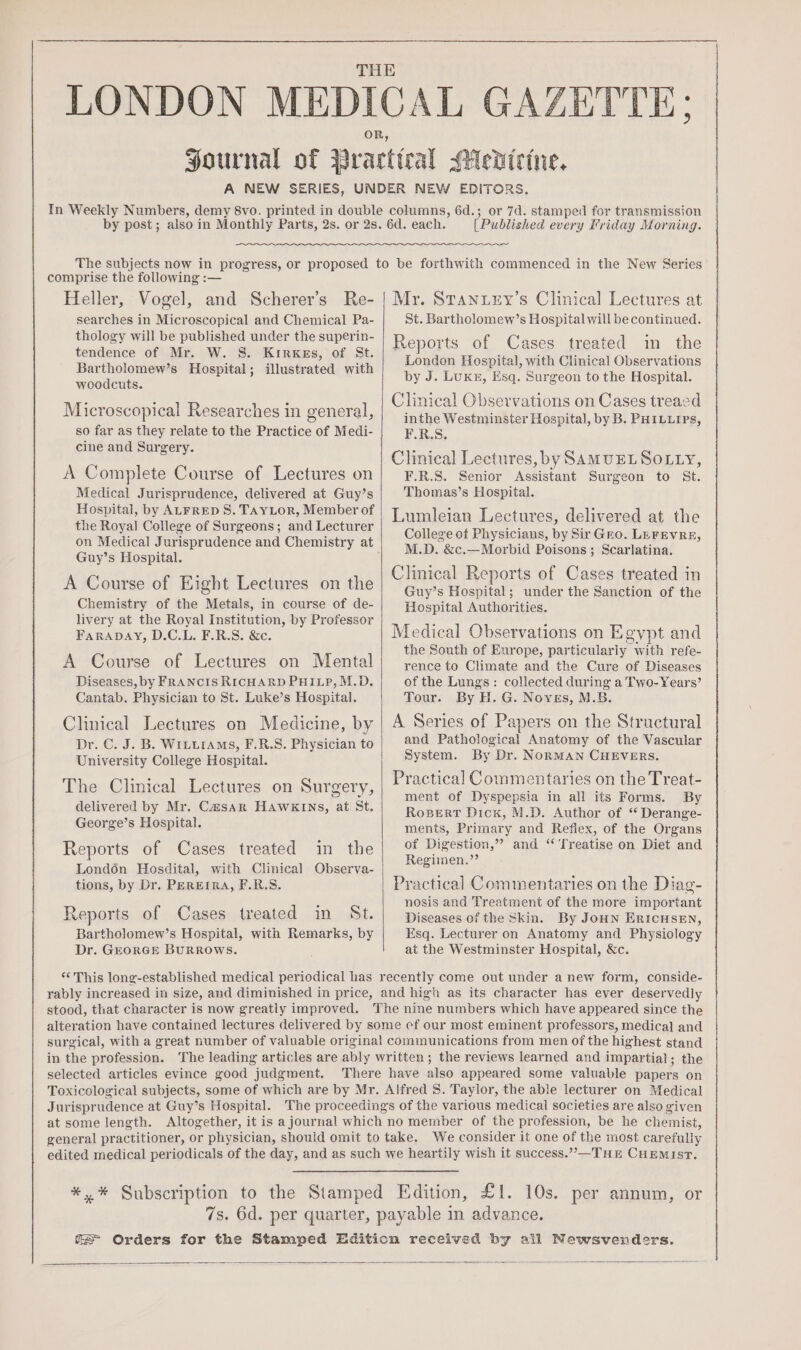 [Published every Friday Morning. comprise the following :— Heller, Vogel, and Scherer’s Re- searches in Microscopical and Chemical Pa- thology will be published under the superin- tendence of Mr. W. S. Krirkes, of St. Bartholomew’s Hospital; illustrated with woodcuts. Microscopical Researches in general, so far as they relate to the Practice of Medi- cine and Surgery. A Complete Course of Lectures on Medical Jurisprudence, delivered at Guy’s Hospital, by ALFRED S. TAYLOR, Member of the Royal College of Surgeons; and Lecturer Guy’s Hospital. A Course of Eight Lectures on the Chemistry of the Metals, in course of de- livery at the Royal institution, by Professor FARADAY, D.C.L. F.R.S. &amp;c. A Course of Lectures on Mental Diseases, by FRANCIS RICHARD PHILP, M.D. Cantab. Physician to St. Luke’s Hospital. Clinical Lectures on Medicine, by University College Hospital. The Clinical Lectures on Surgery, oar, delivered by Mr. CasaAr HAWKINS, at St. George’s Hospital. Reports of Cases treated in the Londén Hosdital, with Clinical Observa- tions, by Dr. PEREIRA, F.R.S. Reports of Cases treated in St. Bartholomew’s Hospital, with Remarks, by Dr. GEORGE BURROWS. Mr. Stanuey’s Clinical Lectures at St. Bartholomew’s Hospital will be continued. Reports of Cases treated in the London Hospital, with Clinical Observations by J. Luxe, Esq. Surgeon to the Hospital. Clinical Observations on Cases treaed inthe Westminster Hospital, by B. PHILLIPS, F.R.S. Clinical Lectures, by SAMUELSOLLY, F.R.S. Senior Assistant Surgeon to St. Thomas’s Hospital. Lumleian Lectures, delivered at the College ot Physicians, by Sir Gro. LEFEVRE, M.D. &amp;c.—Morbid Poisons ; Scarlatina. Clinical Reports of Cases treated in Guy’s Hospital; under the Sanction of the Hospital Authorities. Medical Observations on Egypt and the South of Europe, particularly with refe- rence to Climate and the Cure of Diseases of the Lungs: collected during a Two- Years’ Tour. By H. G. Noyes, M.B. A Series of Papers on the Stractural and Pathological Anatomy of the Vascular System. By Dr. NoRMAN CHEVERS. Practical Commentaries on the Treat- ment of Dyspepsia in all its Forms. By Rosert Dick, M.D. Author of ‘ Derange- ments, Primary and Reflex, of the Organs of Digestion,” and ‘ ‘Treatise on Diet and Regiimnen.”? Practical Commentaries on the Diag- nosis and Treatment of the more important Diseases of the Skin. By JoHN ERICHSEN, Esq. Lecturer on Anatomy and Physiology at the Westminster Hospital, &amp;c. *‘ This long-established medical periodical has recently come out under a new form, conside- rably increased in size, and diminished in price, and high as its character has ever deservedly stood, that character is now greatly improved. The nine numbers which have appeared since the alteration have contained lectures delivered by some cf our most eminent professors, medica] and surgical, with a great number of valuable original communications from men of the highest stand in the profession. The leading articles are ably written; the reviews learned and impartial; the selected articles evince good judgment. There have also appeared some valuable papers on Toxicological subjects, some of which are by Mr. Alfred 5S. Taylor, the able lecturer on Medical Jurisprudence at Guy’s Hospital. The proceedings of the various medical societies are also given at some length. Altogether, it is a journal which no member of the profession, be he chemist, general practitioner, or physician, should omit to take, We consider it one of the most carefully edited medical periodicals of the day, and as such we heartily wish it success.”—THE CHEMIST. *,* Subscription to the Stamped Edition, £1. 10s. per annum, or 7s. 6d. per quarter, payable in advance. iF Orders for the Stamped Editicn received by all Newsvendoers.