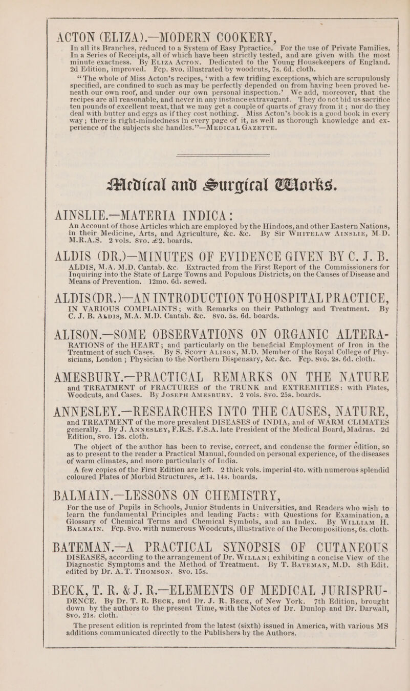 ACTON (ELIZA).—MODERN COOKERY, In all its Branches, reduced to a System of Easy Ppractice. For the use of Private Families. In a Series of Receipts, all of which have been strictly tested, and are given with the most minute exactness. By Eu1zA Acton. Dedicated to the Young Housekeepers of England. 2d Edition, improved. Fcp. 8vo. illustrated by woodcuts, 7s. 6d. cloth. “The whole of Miss Acton’s recipes, ‘ with a few trifling exceptions, which are scrupulously specified, are confined to such as may be perfectly depended on from having been proved be- neath our own roof, and under our own personal] inspection.’ We add, moreover, that the recipes are all reasonable, and never in any instance extravagant. They do not bid us sacrifice ten pounds of excellent meat, that we may get a couple of quarts of gravy from it ; nor do they deal with butter and eggs as if they cost nothing. Miss Acton’s book is a good book in every way ; there is right-mindedness in every page of it, as well as thorough knowledge and ex- perience of the subjects she handles.”—MEDICAL GAZETTE. SMedtcal and Surgical Tlorks. AINSLIE.—MATERIA INDICA: An Account of those Articles which are employed by the Hindoos, and other Eastern Nations, in their Medicine, Arts, and Agriculture, &amp;c. &amp;c. By Sir WHITELAW AINSLIE, M.D. M.R.A.S. 2 vols. 8vo. £2. boards. ALDIS (DR.)—MINUTES OF EVIDENCE GIVEN BY C. J. B. ALDIS, M.A. M.D. Cantab. &amp;c. Extracted from the First Report of the Commissioners for Inquiring into the State of Large Towns and Populous Districts, on the Causes of Disease and Means of Prevention. 12mo. 6d. sewed. ALDIS(DR.)—AN INTRODUCTION TO HOSPITAL PRACTICE, IN VARIOUS COMPLAINTS; with Remarks on their Pathology and Treatment. By C. J. B. Abpis, M.A. M.D. Cantab. &amp;c. 8vo. 5s. 6d. boards. ALISON.—SOME OBSERVATIONS ON ORGANIC ALTERA- RATIONS of the HEART; and particularly on the beneficial Employment of Iron in the Treatment of such Cases. By 8. Scorr ALtison, M.D. Member of the Royal College of Phy- sicians, London ; Physician to the Northern Dispensary, &amp;c. &amp;c. Fcp. 8vo. 2s. 6d. cloth. AMESBURY.—PRACTICAL REMARKS ON THE NATURE and TREATMENT of FRACTURES of the TRUNK and EXTREMITIES: with Plates, Woodcuts, and Cases. By Jos—EpH AMESBURY. 2 Vols. 8VO. 25s. boards. ANNESLEY.—RESEARCHES INTO THE CAUSES, NATURE, and TREATMENT of the more prevalent DISEASES of INDIA, and of WARM CLIMATES generally. By J. ANNESLEY, F.R.S. F.S.A. late President of the Medical Board, Madras, 2d Edition, 8vo. 12s. cloth. The object of the author has been to revise, correct, and condense the former edition, so as to present to the reader a Practical Manual, founded on personal experience, of the diseases of warm climates, and more particularly of India. A few copies of the First Edition are left. 2 thick vols. imperial 4to. with numerous splendid coloured Plates of Morbid Structures, £14. 14s. boards. BALMAIN.—LESSONS ON CHEMISTRY, For the use of Pupils in Schools, Junior Students in Universities, and Readers who wish to learn the fundamental Principles and leading Facts: with Questions for Examination, a Glossary of Chemical Terms and Chemical Symbols, and an Index. By Wriuutam H. BALMAIN. Fcp.8vo. with numerous Woodcuts, illustrative of the Decompositions, 6s. cloth. BATEMAN.—A PRACTICAL SYNOPSIS OF CUTANEOUS DISEASES, according to the arrangement of Dr. WILLAN; exhibiting a concise View of the Diagnostic Symptoms and the Method of Treatment. By T. BATEMAN, M.D. 8th Edit. edited by Dr. A.T. THOMSON. 8vo. lis. BECK, T. R. &amp; J. R. ELEMENTS OF MEDICAL JURISPRU- DENCE. By Dr. T. R. Beck, and Dr. J. R. Beck, of New York. 7th Edition, brought down by the Te we to the present Time, with the Notes of Dr. Dunlop and Dr. Darwall, 8vo. 21s. cloth. The present edition is reprinted from the latest (sixth) issued in America, with various MS additions communicated directly to the Publishers by the Authors.