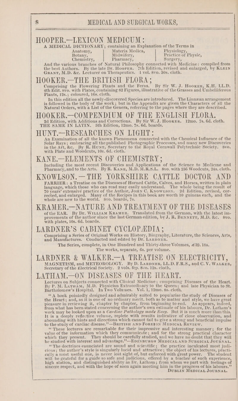 HOOPER.—LEXICON MEDICUM: A MEDICAL DICTIONARY; containing an Explanation of the Terms in Anatomy, Materia Medica, Physiology, Botany, Midwifery, Practice of Physic, Chemistry, Pharmacy, Surgery, And the various branches of Natural Philosophy connected with Medicine: compiled from the best Authors. By the late Dr. Hooper. 7th Edition, revised and enlarged, by KLEIN Grant, M.D. &amp;c. Lecturer on Therapeutics. 1 vol. 8vo. 30s. cloth. HOOKER.—THE BRITISH FLORA ; Comprising the Flowering Plants and the Ferns. By Sir W. J. Hooker, K.H. LL.D. 4th Edit. 8vo. with Plates, containing 82 Figures, illustrative of the Grasses and Umbelliferous Plants, 12s.; coloured, 16s. cloth. In this edition all the newly-discovered Species are introduced. The Linnean arrangement is followed in the body of the work; but in the Appendix are given the Characters of all the Natural Orders, with a List of the Genera, referring to the pages where they are described. HOOKER.—COMPENDIUM OF THE ENGLISH FLORA. 2d Edition, with Additions and Corrections. By Sir W.J. HookER. 12mo. 7s. 6d. cloth. THE SAME IN LATIN. 5th Edition, 12mo. 7s. 6d. boards. HUNT.~—RESEARCHES ON LIGHT: An Examination of all the known Phenomena connected with the Chemical Influence of the Solar Rays; embracing all the published Photographic Processes, and many new Discoveries in the Art, &amp;c. By R. Hunt, Secretary to the Royal Cornwall Polytechnic Society. 8vo. with Plate and Woodcuts, 10s. 6d. cloth. ; KANE.—ELEMENTS OF CHEMISTRY ; Including the most recent Discoveries and Applications of the Science to Medicine and Pharmacy, and to the Arts. By R. Kang, M.D. M.R.S.L. 8vo. with 236 Woodcuts, 24s. cloth. KNOWLSON.— THE YORKSHIRE CATTLE DOCTOR AND FARRIER: a Treatise on the Diseases of Horned Cattle, Calves, and Horses, written in plain language, which those who can read may easily understand. The whole being the result of 70 years’ extensivé practice of the Author, JoHN C. KNOWLsoN. 2d Edition, revised, cor- rected, and enlarged. Many of the Recipes in this book are worth 10 guineas each, and the whole are new to the world. 8vo. boards, 7s. KRAMER.—NATURE AND TREATMENT OF THE DISEASES ofthe EAR. By Dr. WILLIAM KRAMER. Translated from the German, with the latest im- provements of the author since the last German edition, by J. R, BENNETT, M.D. &amp;c. 8vo. with plates, 10s. 6d. boards. LARDNER’S CABINET CYCLOP ADIA ; Comprising a Series of Original Works on History, Biography, Literature, the Sciences, Arts, and Manufactures. Conducted and edited by Dr. LARDNER. The Series, complete, in One Hundred and Thirty-three Volumes, #39. 18s. The works, separate, 6s. per volume. LARDNER &amp; WALKER.—A TREATISE ON ELECTRICITY, MAGNETISM, and METEOROLOGY. By D. Larpner, LL.D. F.R.S., and C. V. WALKER, Secretary of the Hlectrical Society. 2 vols. fep. 8vo. 12s. cloth. LATHAM.—ON DISEASES OF THE HEART. Lectures on Subjects connected with Clinical Medicine; comprising Diseases of the Heart. By P. M. Laruam, M.D. Physician Extraordinary to the Queen; and late Physician to St. Bartholomew’s Hospital. In'lwo Volumes. Vol. 1, 12mo. 8s. cloth. “*A book pointedly designed and admirably suited to popuiarise the study of Diseases of the Heart; and, as it is one of no ordinary merit, both as to matter and style, we have great pleasure in reviewing it, chapter by chapter, from beginning toend. As appears, indeed, from what has been stated concerning the author’s own estimate of his labours, Dr. Latham’s work may be looked upon as a Cardiac Pathology made Easy. But it is much more than this. It is a deeply reflective volume, replete with results indicative of close observation, and abounding with hints and directions which cannot fail to give a strong and beneficial impulse to the study of cardiac disease.”—BRITISH AND FOREIGN MepDICcAL REVIEW. ““These lectures are remarkable for their impressive and interesting manner; for the value of the information which they communicate; and for the strong practical character which they present. They should be carefully studied, and we have no doubt that they will be studied with interest and advantage.”,—EpINBURGH MEDICAL AND SURGICAL JOURNAL. ‘The doctrines enunciated are sound and scientific; the practice inculcated most judi- cious; the author’s style is singularly lucid and attractive; the object of his lectures, practi- cally a most useful one, is never lost sight of, but enforced with great power. The student will be grateful for a guide so safe and judicious, offered by a teacher of such experience, high station, and distinguished ability as Dr. Latham; from whom we part with feelings of sincere respect, and with the hope of soon again meeting him in the progress of his labours.” DUBLIN MEDICAL JOURNAL.