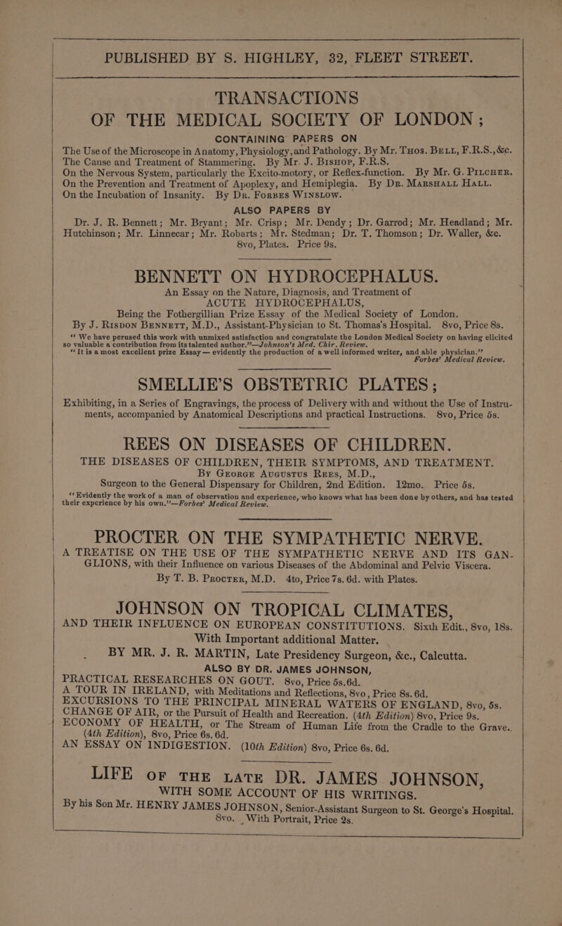 PUBLISHED BY S. HIGHLEY, 32, FLEET STREET. TRANSACTIONS OF THE MEDICAL SOCIETY OF LONDON ; CONTAINING PAPERS ON The Use of the Microscope in Anatomy, Physiology, and Pathology. By Mr. Tos. BELL, F.R.S., &amp;e. The Cause and Treatment of Stammering. By Mr. J. Bisnop, F.R.S. On the Nervous System, particularly the Excito-motory, or Reflex-function. By Mr. G. PitcHer. On the Prevention and Treatment of Apoplexy, and Hemiplegia. By Dr. Marsnauy Hatt. On the Incubation of Insanity. By Dr. Fornes WINSLOW. ALSO PAPERS BY Dr. J. R. Bennett; Mr. Bryant; Mr. Crisp; Mr. Dendy; Dr. Garrod; Mr. Headland; Mr. Hutchinson; Mr. Linnecar; Mr. Robarts; Mr. Stedman; Dr. T. Thomson; Dr. Waller, &amp;c. 8vo, Plates. Price 9s. BENNETT ON HYDROCEPHALUS. An Essay on the Nature, Diagnosis, and Treatment of ACUTE HYDROCEPHALUS, Being the Fothergillian Prize Essay of the Medical Society of London. By J. Rispon Bennett, M.D., Assistant-Physician to St. Thomas's Hospital. 8vo, Price 8s. *« We have perused this work with unmixed satisfaction and congratulate the London Medical Society on having elicited so valuable a contribution from its talented author.”—Johnson’s Med. Chir. Review. ‘It is a most excellent prize Essay — evidently the production of a well informed writer, and able physician.” Forbes’ Medical Review. SMELLIE’S OBSTETRIC PLATES ; Exhibiting, in a Series of Engravings, the process of Delivery with and without the Use of Instru- ments, accompanied by Anatomical Descriptions and practical Instructions. 8vo, Price 5s. REES ON DISEASES OF CHILDREN. THE DISEASES OF CHILDREN, THEIR SYMPTOMS, AND TREATMENT. By Georce Avcustus Ress, M.D., Surgeon to the General Dispensary for Children, 2nd Edition. 12mo. Price 5s. «Evidently the work of a man of observation and experience, who knows what has been done by others, and has tested their experience by his own.”—Forbes’ Medical Review. PROCTER ON THE SYMPATHETIC NERVE. A TREATISE ON THE USE OF THE SYMPATHETIC NERVE AND ITS GAN.- GLIONS, with their Influence on various Diseases of the Abdominal and Pelvic Viscera. By T. B. Procter, M.D. 4to, Price 7s. 6d. with Plates. JOHNSON ON TROPICAL CLIMATES, AND THEIR INFLUENCE ON EUROPEAN CONSTITUTIONS. Sixth Edit., 8vo, 18s. With Important additional Matter. BY MR. J. R. MARTIN, Late Presidency Surgeon, &amp;c., Calcutta. ALSO BY DR. JAMES JOHNSON, PRACTICAL RESEARCHES ON GOUT. 8vo, Price 5s.6d. A TOUR IN IRELAND, with Meditations and Reflections, 8vo, Price 8s. 6d. EXCURSIONS TO THE PRINCIPAL MINERAL WATERS OF ENGLAND, 8vo, 5s. CHANGE OF AIR, or the Pursuit of Health and Recreation. (4th Edition) 8vo, Price 9s. ECONOMY OF HEALTH, or The Stream of H Life f GRAS Bee Pleo (0) uman Life from the Cradle to the Grave.. AN ESSAY ON INDIGESTION. (10¢h Edition) 8vo, Price 6s. 6d. LIFE oF THE Later DR. JAMES JOHNSON : WITH SOME ACCOUNT OF HIS WRITINGS. By his Son Mr. HENRY JAMES J OHNSON, Senior-Assistant Su 8vo. _ With Portrait, Price 2s. 3 rgeon to St. George's Hospital.