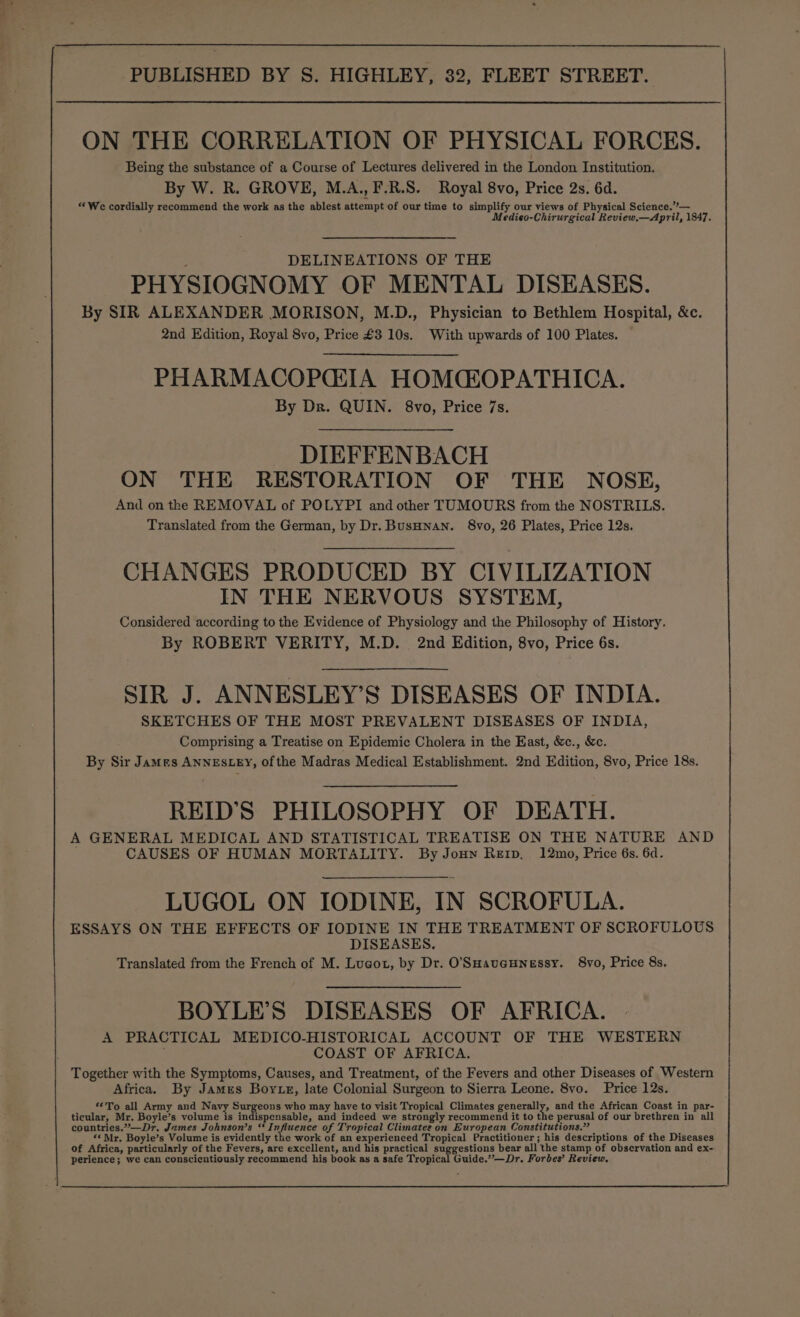 ON THE CORRELATION OF PHYSICAL FORCES. Being the substance of a Course of Lectures delivered in the London Institution. By W. R. GROVE, M.A., F.R.S. Royal 8vo, Price 2s. 6d. “We cordially recommend the work as the ablest attempt of our time to simplify our views of Physical Science.”’— edieo-Chirurgical Review,—April, 1847. DELINEATIONS OF THE PHYSIOGNOMY OF MENTAL DISEASES. By SIR ALEXANDER MORISON, M.D., Physician to Bethlem Hospital, &amp;c. 2nd Edition, Royal 8vo, Price £3 10s. With upwards of 100 Plates. PHARMACOPGIA HOMCEOPATHICA. By Dr. QUIN. 8vo, Price 7s. DIEFFEN BACH ON THE RESTORATION OF THE NOSE, And on the REMOVAL of POLYPI and other TUMOURS from the NOSTRILS. Translated from the German, by Dr. BusHnan. 8vo, 26 Plates, Price 12s. CHANGES PRODUCED BY CIVILIZATION IN THE NERVOUS SYSTEM, Considered according to the Evidence of Physiology and the Philosophy of History. By ROBERT VERITY, M.D. 2nd Edition, 8vo, Price 6s. SIR J. ANNESLEY’S DISEASES OF INDIA. SKETCHES OF THE MOST PREVALENT DISEASES OF INDIA, Comprising a Treatise on Epidemic Cholera in the East, &amp;c., &amp;c. By Sir James ANNESLEY, of the Madras Medical Establishment. 2nd Edition, 8vo, Price 18s. REID'S PHILOSOPHY OF DEATH. A GENERAL MEDICAL AND STATISTICAL TREATISE ON THE NATURE AND CAUSES OF HUMAN MORTALITY. By Jouyn Reip, 12mo, Price 6s. 6d. LUGOL ON IODINE, IN SCROFULA. ESSAYS ON THE EFFECTS OF IODINE IN THE TREATMENT OF SCROFULOUS DISEASES. Translated from the French of M. Lucot, by Dr. O'SuHaueunessy. 8vo, Price 8s. BOYLE’S DISEASES OF AFRICA. A PRACTICAL MEDICO-HISTORICAL ACCOUNT OF THE WESTERN COAST OF AFRICA. Together with the Symptoms, Causes, and Treatment, of the Fevers and other Diseases of Western Africa. By James Boyrte, late Colonial Surgeon to Sierra Leone. 8vo. Price 12s. **To all Army and Navy heen who may have to visit Tropical Climates generally, and the African Coast in par- ticular, Mr. Boyle’s volume is indispensable, and indeed we strongly recommend it to the perusal of our brethren in all countries.”—Dr. James Johnson’s “ Influence of Tropical Climates on European Constitutions.” *« Mr. Boyle’s Volume is evidently the work of an experienced Tropical Practitioner; his descriptions of the Diseases of Africa, particularly of the Fevers, are excellent, and his practical suggestions bear all the stamp of observation and ex- perience; we can conscicutiously recommend his book as a safe Tropical Guide.”—Dr. Forbes’ Review.