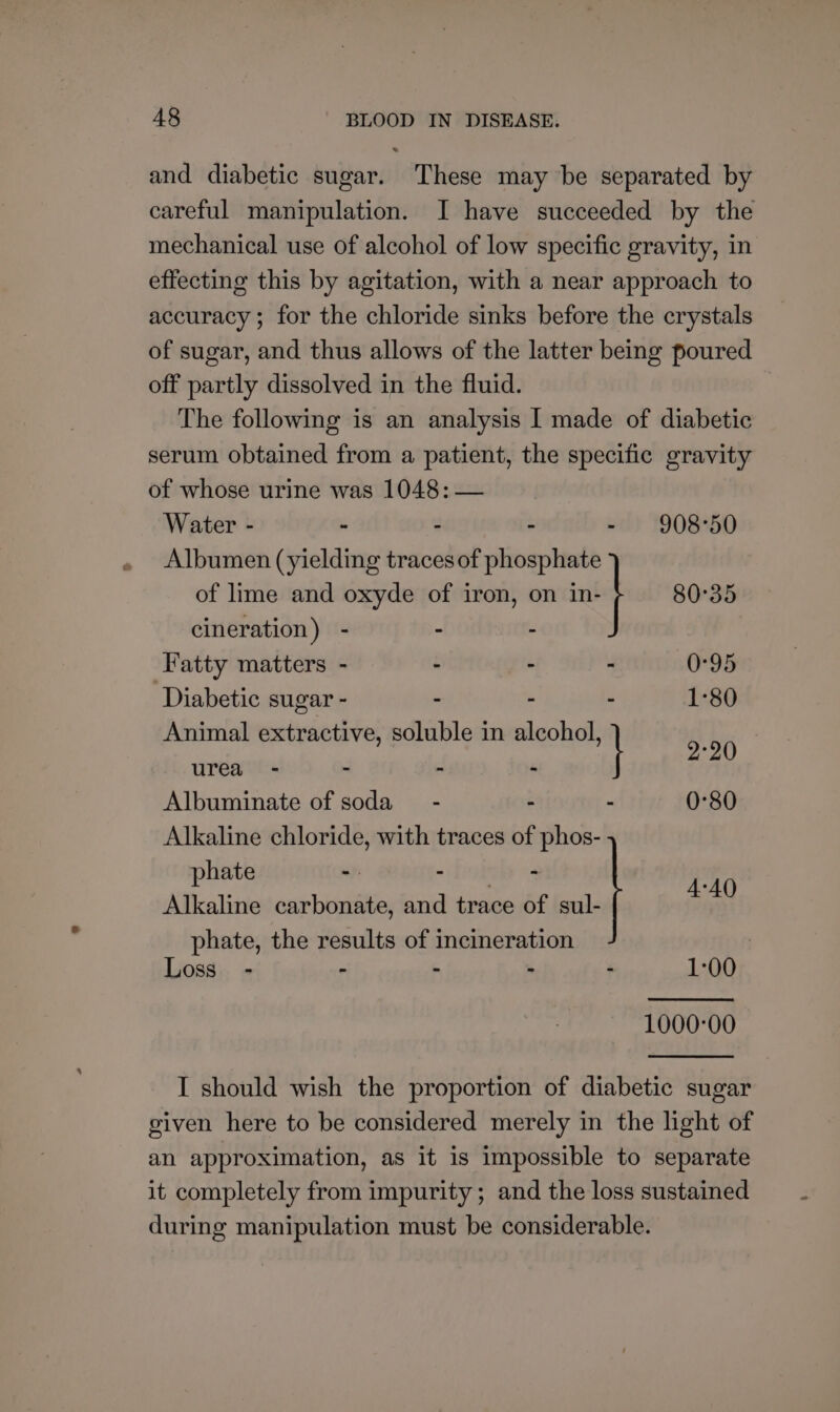 and diabetic sugar. These may be separated by careful manipulation. I have succeeded by the mechanical use of alcohol of low specific gravity, in effecting this by agitation, with a near approach to accuracy ; for the chloride sinks before the crystals of sugar, and thus allows of the latter being poured off partly dissolved in the fluid. The following is an analysis I made of diabetic serum obtained from a patient, the specific gravity of whose urine was 1048: — Water - - - - - 908-50 Albumen (yielding traces of phosphate 80°35 of lime and oxyde of iron, on in- cineration) - - . Fatty matters - - - : 0°95 ‘Diabetic sugar - - - - 1-80 Animal extractive, soluble in alcohol, urea - - - . I ye Albuminate of soda - - - 0°80 Alkaline chloride, with traces of phos- phate - “ORR 4 4-40 Alkaline carbonate, and trace of sul- phate, the results of incineration | Loss. - : - - : 1:00 1000-00 I should wish the proportion of diabetic sugar given here to be considered merely in the light of an approximation, as it is impossible to separate it completely from impurity; and the loss sustained during manipulation must be considerable.